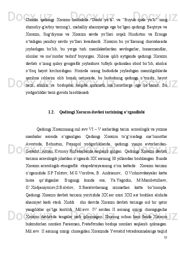 Chunki   qadimgi   Xorazm   hududida   “Dasht   yo li”   va   “Buyuk   ipak   yo li”   ningʻ ʻ
shimoliy-g arbiy tarmog i, mahalliy ahamiyatga ega bo lgan qadimgi  Baqtriya va	
ʻ ʻ ʻ
Xorazm,   Sug diyona   va   Xorazm   savda   yo llari   orqali   Hindiston   va   Eronga	
ʻ ʻ
o tadigan   janubiy   savdo   yo llari   kesishardi.   Xorazm   bu   yo llarning   chorrahasida	
ʻ ʻ ʻ
joylashgan   bo lib,   bu   yerga   turli   mamlakatlardan   savdogarlar,   hunarmandlar,	
ʻ
olimlar   va   me morlar   tashrif   buyurgan.   Xulosa   qilib   aytganda   qadimgi   Xorazm
ʼ
davlati   o zinig   qulay   geografik   joylashuvi   tufayli   qadimdan   obod   bo lib,   aholisi	
ʻ ʻ
o tloq   hayot   kechirishgan.   Hozirda   uning   hududida   joylashgan   manzilgohlarda	
ʻ
qazilma   ishlarini   olib   borish   natijasida,   bu   hududning   qadimgi   o tmishi,   hayot	
ʻ
tarzi,   aholisi   va   boshqalar   haqida   qimmatli   ma lumotlarga   ega   bo lamiz.  	
ʼ ʻ Bu
yodgorliklar tarix guvohi hisoblanadi
1.2. Qadimgi Xorazm davlati tarixining o‘rganilishi
Qadimgi Xorazmning mil avv  VI  –   V asrlardagi tarixi  arxeologik va yozma
manbalar   asosida   o‘rganilgan.   Qadimgi   Xorazm   to‘g‘risidagi   ma’lumotlar
Avestoda,   Behustun,   Persopol   yodgorliklarida,   qadimgi   yunon   avtorlaridan-
Geradot, Arrian, Kvinsiy Ruf asarlarida saqlanib qolgan.  Qadimgi Xorazm davlati
tarixini arxeologik jihatdan o‘rganish XX asrning 30 yillaridan boshlangan. Bunda
Xorazm  arxeologik-etnografik   ekspeditsiyasining o‘rni kattadir.   Xorazm tarixini
o‘rganishda   S.P.Tolstov,   M.G.Vorobva,   B.   Andrianov,     O.Vishnevskayalar   katta
hissa   qo‘shganlar.   Bugungi   kunda   esa,   Ya.Yagodin,   M.Mambetullaev,
G‘.Xodjaniyozov,S.Bolelov,   S.Baratovlarning   xizmatlari   katta   bo‘lmoqda.
Qadimgi Xorazm davlati tarixini yoritishda XX asr oxiri XX I   asr boshlari alohida
ahamiyat   kasb   etadi.   Xuddi       shu   davrda   Xorazm   davlati   tarixiga   oid   bir   qator
yangiliklar   qo‘lga   kiritildi.   Mil.avv.   IV   asrdan   II   asrning   oxirgi   choragigacha
Xorazm   davlatida   tangalar   zarb   qilinmagan.   Shuning   uchun   ham   fanda   Xorazm
hukmdorlari   nomlari   Farasman,   Frataferndan   boshqa   nomlari   saqlanib   qolmagan.
Mil.avv. II asrning oxirgi choragidan Xorazmda Yevratid tetradraxmalariga taqlid
12 
