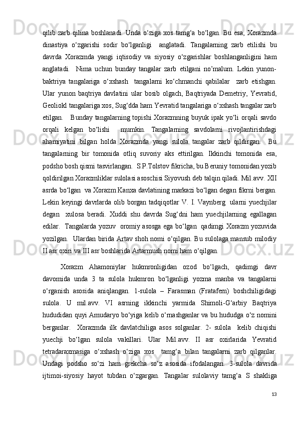 qilib  zarb  qilina   boshlanadi.   Unda   o‘ziga   xos   tamg‘a  bo‘lgan.   Bu  esa,   Xorazmda
dinastiya   o‘zgarishi   sodir   bo‘lganligi     anglatadi.   Tangalarning   zarb   etilishi   bu
davrda   Xorazmda   yangi   iqtisodiy   va   siyosiy   o‘zgarishlar   boshlanganligini   ham
anglatadi.     Nima   uchun   bunday   tangalar   zarb   etilgani   no’malum.   Lekin   yunon-
baktriya   tangalariga   o‘xshash     tangalarni   ko‘chmanchi   qabilalar     zarb   etishgan.
Ular   yunon   baqtriya   davlatini   ular   bosib   olgach,   Baqtriyada   Demetriy,   Yevratid,
Geoliokl tangalariga xos, Sug‘dda ham Yevratid tangalariga o‘xshash tangalar zarb
etilgan.     Bunday tangalarning topishi  Xorazmning buyuk ipak yo‘li  orqali  savdo
orqali   kelgan   bo‘lishi     mumkin.   Tangalarning   savdolarni   rivojlantirishdagi
ahamiyatini   bilgan   holda   Xorazmda   yangi   sulola   tangalar   zarb   qildirgan.     Bu
tangalarning   bir   tomonida   otliq   suvoriy   aks   ettirilgan.   Ikkinchi   tomonida   esa,
podsho bosh qismi tasvirlangan.  S.P.Tolstov fikricha, bu Beruniy tomonidan yozib
qoldirilgan Xorazmliklar sulolasi asoschisi Siyovush deb talqin qiladi. Mil.avv.  XII
asrda bo‘lgan  va Xorazm Kanxa davlatining markazi bo‘lgan degan fikrni bergan.
Lekin keyingi davrlarda olib borgan tadqiqotlar V.   I. Vaynberg   ularni  yue ch jilar
degan     xulosa   beradi.   Xuddi   shu   davrda   Sug‘dni   ham   yuechjilarning   egallagan
edilar.   Tangalarda yozuv   oromiy asosga ega bo‘lgan   qadimgi Xorazm yozuvida
yozilgan.   Ulardan birida Artav shoh nomi o‘qilgan. Bu sulolaga mansub milodiy
II  asr oxiri va  III  asr boshlarida Artarmush nomi ham o‘qilgan.    
Xorazm   Ahamoniylar   hukmronligidan   ozod   bo‘lgach,   qadimgi   davr
davomida   unda   3   ta   sulola   hukmron   bo‘lganligi   yozma   manba   va   tangalarni
o‘rganish   asosida   aniqlangan.   1-sulola   –   Farasman   (Fratafern)   boshchiligidagi
sulola.   U   mil.avv.   VI   asrning   ikkinchi   yarmida   Shimoli-G‘arbiy   Baqtriya
hududidan quyi Amudaryo bo‘yiga kelib o‘rnashganlar va bu hududga o‘z nomini
berganlar.     Xorazmda   ilk   davlatchiliga   asos   solganlar.   2-   sulola     kelib   chiqishi
yuechji   bo‘lgan   sulola   vakillari.   Ular   Mil.avv.   II   asr   oxirlarida   Yevratid
tetradaraxmasiga   o‘xshash   o‘ziga   xos     tamg‘a   bilan   tangalarni   zarb   qilganlar.
Undagi   podsho   so‘zi   ham   grekcha   so‘z   asosida   ifodalangan.   3-sulola   davrida
ijtimoi-siyosiy   hayot   tubdan   o‘zgargan.   Tangalar   sulolaviy   tamg‘a   S   shakliga
13 