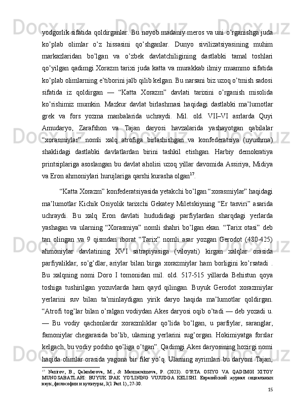 yodgorlik sifatida qoldirganlar. Bu noyob madaniy meros va uni o’rganishga juda
ko’plab   olimlar   o’z   hissasini   qo’shganlar.   Dunyo   sivilizatsiyasining   muhim
markazlaridan   bo’lgan   va   o’zbek   davlatchiligining   dastlabki   tamal   toshlari
qo’yilgan qadimgi  Xorazm  tarixi  juda katta va murakkab ilmiy muammo sifatida
ko’plab olimlarning e’tiborini jalb qilib kelgan. Bu narsani biz uzoq o’tmish sadosi
sifatida   iz   qoldirgan   —   “Katta   Xorazm”   davlati   tarixini   o’rganish   misolida
ko’rishimiz   mumkin.   Mazkur   davlat   birlashmasi   haqidagi   dastlabki   ma’lumotlar
grek   va   fors   yozma   manbalarida   uchraydi.   Mil.   old.   VII–VI   asrlarda   Quyi
Amudaryo,   Zarafshon   va   Tajan   daryosi   havzalarida   yashayotgan   qabilalar
“xorasmiylar”   nomli   xalq   atrofiga   birlashishgan   va   konfederatsiya   (uyushma)
shaklidagi   dastlabki   davlatlardan   birini   tashkil   etishgan.   Harbiy   demokratiya
printsiplariga asoslangan  bu davlat aholisi  uzoq yillar  davomida Assiriya, Midiya
va Eron ahmoniylari hurujlariga qarshi kurasha olgan 17
.
“Katta Xorazm” konfederatsiyasida yetakchi bo’lgan “xorasmiylar” haqidagi
ma’lumotlar   Kichik   Osiyolik   tarixchi   Gekatey   Miletskiyning   “Er   tasviri”   asarida
uchraydi.   Bu   xalq   Eron   davlati   hududidagi   parfiylardan   sharqdagi   yerlarda
yashagan   va   ularning   “Xorasmiya”   nomli   shahri   bo’lgan   ekan.   “Tarix   otasi”   deb
tan   olingan   va   9   qismdan   iborat   “Tarix”   nomli   asar   yozgan   Gerodot   (480-425)
ahmoniylar   davlatining   XVI   satrapiyasiga   (viloyati)   kirgan   xalqlar   orasida
parfiyaliklar,   so’g’dlar,   ariylar   bilan   birga   xorazmiylar   ham   borligini   ko’rsatadi   .
Bu   xalqning   nomi   Doro   I   tomonidan   mil.   old.   517-515   yillarda   Behistun   qoya
toshiga   tushirilgan   yozuvlarda   ham   qayd   qilingan.   Buyuk   Gerodot   xorazmiylar
yerlarini   suv   bilan   ta’minlaydigan   yirik   daryo   haqida   ma’lumotlar   qoldirgan.
“Atrofi tog’lar bilan o’ralgan vodiydan Akes daryosi oqib o’tadi — deb yozadi u.
—   Bu   vodiy   qachonlardir   xorazmliklar   qo’lida   bo’lgan,   u   parfiylar,   saranglar,
famoniylar   chegarasida   bo’lib,   ularning   yerlarini   sug’organ.   Hokimiyatga   forslar
kelgach, bu vodiy podsho qo’liga o’tgan”. Qadimgi Akes daryosining hozirgi nomi
haqida olimlar orasida yagona bir fikr yo’q. Ularning ayrimlari bu daryoni Tajan,
17
  Nazirov,   B.,   Qalandarova,   M.,   &   Maxmaraimova,   P.   (2023).   O’RTA   OSIYO   VA   QADIMGI   XITOY
MUNOSABATLARI:   BUYUK   IPAK   YO’LINING   VUJUDGA   KELISHI.   Евразийский   журнал   социальных
наук ,  философии   и   культуры , 3(1 Part 1), 27-30.
15 