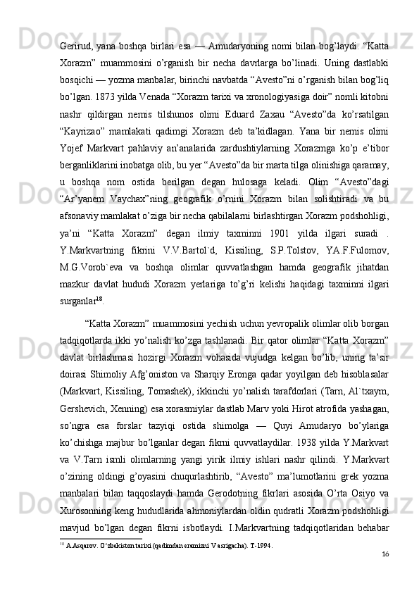 Gerirud,   yana   boshqa   birlari   esa   —   Amudaryoning   nomi   bilan   bog’laydi.   “Katta
Xorazm”   muammosini   o’rganish   bir   necha   davrlarga   bo’linadi.   Uning   dastlabki
bosqichi — yozma manbalar, birinchi navbatda “Avesto”ni o’rganish bilan bog’liq
bo’lgan. 1873 yilda Venada “Xorazm tarixi va xronologiyasiga doir” nomli kitobni
nashr   qildirgan   nemis   tilshunos   olimi   Eduard   Zaxau   “Avesto”da   ko’rsatilgan
“Kayrizao”   mamlakati   qadimgi   Xorazm   deb   ta’kidlagan.   Yana   bir   nemis   olimi
Yojef   Markvart   pahlaviy   an’analarida   zardushtiylarning   Xorazmga   ko’p   e’tibor
berganliklarini inobatga olib, bu yer “Avesto”da bir marta tilga olinishiga qaramay,
u   boshqa   nom   ostida   berilgan   degan   hulosaga   keladi.   Olim   “Avesto”dagi
“Ar’yanem   Vaychax”ning   geografik   o’rnini   Xorazm   bilan   solishtiradi   va   bu
afsonaviy mamlakat o’ziga bir necha qabilalarni birlashtirgan Xorazm podshohligi,
ya’ni   “Katta   Xorazm”   degan   ilmiy   taxminni   1901   yilda   ilgari   suradi   .
Y.Markvartning   fikrini   V.V.Bartol`d,   Kissiling,   S.P.Tolstov,   YA.F.Fulomov,
M.G.Vorob`eva   va   boshqa   olimlar   quvvatlashgan   hamda   geografik   jihatdan
mazkur   davlat   hududi   Xorazm   yerlariga   to’g’ri   kelishi   haqidagi   taxminni   ilgari
surganlar 18
.
“Katta Xorazm” muammosini yechish uchun yevropalik olimlar olib borgan
tadqiqotlarda   ikki   yo’nalish   ko’zga   tashlanadi.   Bir   qator   olimlar   “Katta   Xorazm”
davlat   birlashmasi   hozirgi   Xorazm   vohasida   vujudga   kelgan   bo’lib,   uning   ta’sir
doirasi   Shimoliy   Afg’oniston   va   Sharqiy   Eronga   qadar   yoyilgan   deb   hisoblasalar
(Markvart, Kissiling,  Tomashek),  ikkinchi  yo’nalish  tarafdorlari  (Tarn, Al`txaym,
Gershevich, Xenning) esa xorasmiylar dastlab Marv yoki Hirot atrofida yashagan,
so’ngra   esa   forslar   tazyiqi   ostida   shimolga   —   Quyi   Amudaryo   bo’ylariga
ko’chishga  majbur bo’lganlar  degan fikrni  quvvatlaydilar. 1938 yilda Y.Markvart
va   V.Tarn   ismli   olimlarning   yangi   yirik   ilmiy   ishlari   nashr   qilindi.   Y.Markvart
o’zining   oldingi   g’oyasini   chuqurlashtirib,   “Avesto”   ma’lumotlarini   grek   yozma
manbalari   bilan   taqqoslaydi   hamda   Gerodotning   fikrlari   asosida   O’rta   Osiyo   va
Xurosonning keng hududlarida ahmoniylardan oldin qudratli Xorazm podshohligi
mavjud   bo’lgan   degan   fikrni   isbotlaydi.   I.Markvartning   tadqiqotlaridan   behabar
18
 A.Asqarov. O zbekiston tarixi (qadimdan eramizni V asrigacha). T-1994.ʻ
16 
