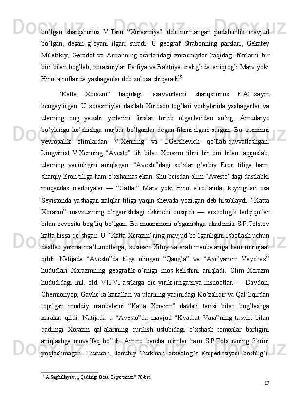 bo’lgan   sharqshunos   V.Tarn   “Xorasmiya”   deb   nomlangan   podshohlik   mavjud
bo’lgan,   degan   g’oyani   ilgari   suradi.   U   geograf   Strabonning   parslari,   Gekatey
Miletskiy,   Gerodot   va   Arrianning   asarlaridagi   xorasmiylar   haqidagi   fikrlarni   bir
biri bilan bog’lab, xorasmiylar Parfiya va Baktriya oralig’ida, aniqrog’i Marv yoki
Hirot atroflarida yashaganlar deb xulosa chiqaradi 19
.
“Katta   Xorazm”   haqidagi   tasavvurlarni   sharqshunos   F.Al`txaym
kengaytirgan.   U   xorasmiylar   dastlab   Xuroson   tog’lari   vodiylarida   yashaganlar   va
ularning   eng   yaxshi   yerlarini   forslar   tortib   olganlaridan   so’ng,   Amudaryo
bo’ylariga   ko’chishga   majbur   bo’lganlar   degan   fikrni   ilgari   surgan.   Bu   taxminni
yevropalik   olimlardan   V.Xenning   va   I.Gershevich   qo’llab-quvvatlashgan.
Lingvinist   V.Xenning   “Avesto”   tili   bilan   Xorazm   tilini   bir   biri   bilan   taqqoslab,
ularning   yaqinligini   aniqlagan.   “Avesto”dagi   so’zlar   g’arbiy   Eron   tiliga   ham,
sharqiy Eron tiliga ham o’xshamas ekan. Shu boisdan olim “Avesto”dagi dastlabki
muqaddas   madhiyalar   —   “Gatlar”   Marv   yoki   Hirot   atroflarida,   keyingilari   esa
Seyistonda yashagan  xalqlar  tiliga yaqin shevada yozilgan deb hisoblaydi. “Katta
Xorazm”   mavzusining   o’rganishdagi   ikkinchi   bosqich   —   arxeologik   tadqiqotlar
bilan  bevosita   bog’liq  bo’lgan.   Bu  muammoni   o’rganishga   akademik   S.P.Tolstov
katta hissa qo’shgan. U “Katta Xorazm”ning mavjud bo’lganligini isbotlash uchun
dastlab   yozma   ma’lumotlarga,   xususan   Xitoy   va   arab   manbalariga   ham   murojaat
qildi.   Natijada   “Avesto”da   tilga   olingan   “Qang’a”   va   “Ayr’yanem   Vaychax”
hududlari   Xorazmning   geografik   o’rniga   mos   kelishini   aniqladi.   Olim   Xorazm
hududidagi   mil.   old.   VII-VI   asrlarga   oid   yirik   irrigatsiya   inshootlari   —   Davdon,
Chermonyop, Gavho’ra kanallari va ularning yaqinidagi Ko’zaliqir va Qal’liqirdan
topilgan   moddiy   manbalarni   “Katta   Xorazm”   davlati   tarixi   bilan   bog’lashga
xarakat   qildi.   Natijada   u   “Avesto”da   mavjud   “Kvadrat   Vara”ning   tasviri   bilan
qadimgi   Xorazm   qal’alarining   qurilish   uslubidagi   o’xshash   tomonlar   borligini
aniqlashga   muvaffaq   bo’ldi.   Ammo   barcha   olimlar   ham   S.P.Tolstovning   fikrini
yoqlashmagan.   Hususan,   Janubiy   Turkman   arxeologik   ekspeditsiyasi   boshlig’i,
19
 A.Sagdullayev. ,, Qadimgi O rta Osiyo tarixi  70-bet.ʻ ʼʼ
17 