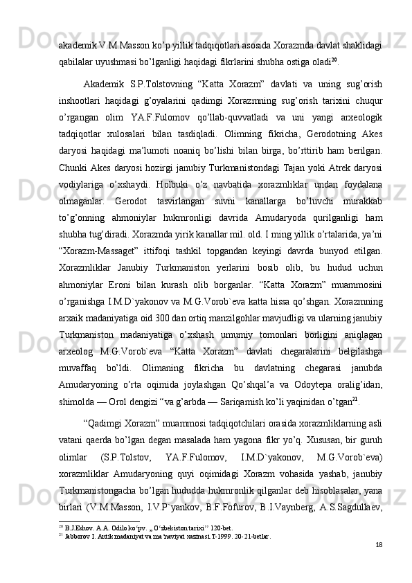 akademik V.M.Masson ko’p yillik tadqiqotlari asosida Xorazmda davlat shaklidagi
qabilalar uyushmasi bo’lganligi haqidagi fikrlarini shubha ostiga oladi 20
.
Akademik   S.P.Tolstovning   “Katta   Xorazm”   davlati   va   uning   sug’orish
inshootlari   haqidagi   g’oyalarini   qadimgi   Xorazmning   sug’orish   tarixini   chuqur
o’rgangan   olim   YA.F.Fulomov   qo’llab-quvvatladi   va   uni   yangi   arxeologik
tadqiqotlar   xulosalari   bilan   tasdiqladi.   Olimning   fikricha,   Gerodotning   Akes
daryosi   haqidagi   ma’lumoti   noaniq   bo’lishi   bilan   birga,   bo’rttirib   ham   berilgan.
Chunki Akes daryosi hozirgi janubiy Turkmanistondagi Tajan yoki Atrek daryosi
vodiylariga   o’xshaydi.   Holbuki   o’z   navbatida   xorazmliklar   undan   foydalana
olmaganlar.   Gerodot   tasvirlangan   suvni   kanallarga   bo’luvchi   murakkab
to’g’onning   ahmoniylar   hukmronligi   davrida   Amudaryoda   qurilganligi   ham
shubha tug’diradi. Xorazmda yirik kanallar mil. old. I ming yillik o’rtalarida, ya’ni
“Xorazm-Massaget”   ittifoqi   tashkil   topgandan   keyingi   davrda   bunyod   etilgan.
Xorazmliklar   Janubiy   Turkmaniston   yerlarini   bosib   olib,   bu   hudud   uchun
ahmoniylar   Eroni   bilan   kurash   olib   borganlar.   “Katta   Xorazm”   muammosini
o’rganishga I.M.D`yakonov va M.G.Vorob`eva katta hissa qo’shgan. Xorazmning
arxaik madaniyatiga oid 300 dan ortiq manzilgohlar mavjudligi va ularning janubiy
Turkmaniston   madaniyatiga   o’xshash   umumiy   tomonlari   borligini   aniqlagan
arxeolog   M.G.Vorob`eva   “Katta   Xorazm”   davlati   chegaralarini   belgilashga
muvaffaq   bo’ldi.   Olimaning   fikricha   bu   davlatning   chegarasi   janubda
Amudaryoning   o’rta   oqimida   joylashgan   Qo’shqal’a   va   Odoytepa   oralig’idan,
shimolda — Orol dengizi “va g’arbda — Sariqamish ko’li yaqinidan o’tgan 21
.
“Qadimgi Xorazm” muammosi tadqiqotchilari orasida xorazmliklarning asli
vatani  qaerda bo’lgan degan masalada  ham  yagona fikr  yo’q. Xususan,  bir  guruh
olimlar   (S.P.Tolstov,   YA.F.Fulomov,   I.M.D`yakonov,   M.G.Vorob`eva)
xorazmliklar   Amudaryoning   quyi   oqimidagi   Xorazm   vohasida   yashab,   janubiy
Turkmanistongacha bo’lgan hududda hukmronlik qilganlar deb hisoblasalar, yana
birlari   (V.M.Masson,   I.V.P`yankov,   B.F.Fofurov,   B.I.Vaynberg,   A.S.Sagdullaev,
20
 B.J.Eshov. A.A. Odilo ko pv. ,, O zbekiston tarixi  120-bet.ʻ ʻ ʼʼ
21
 Jabborov I. Antik madaniyat va ma naviyat xazinasi.T-1999. 20-21-betlar.	
ʼ
18 