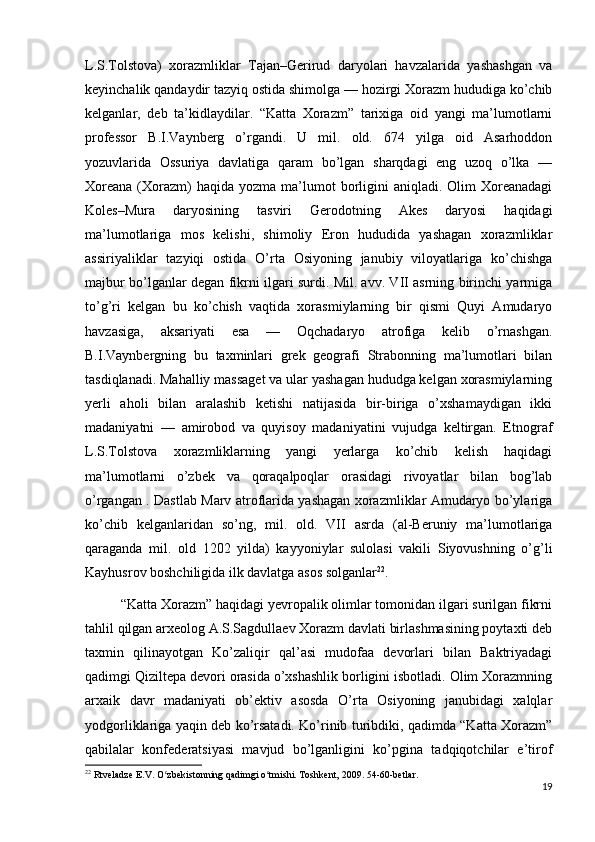 L.S.Tolstova)   xorazmliklar   Tajan–Gerirud   daryolari   havzalarida   yashashgan   va
keyinchalik qandaydir tazyiq ostida shimolga — hozirgi Xorazm hududiga ko’chib
kelganlar,   deb   ta’kidlaydilar.   “Katta   Xorazm”   tarixiga   oid   yangi   ma’lumotlarni
professor   B.I.Vaynberg   o’rgandi.   U   mil.   old.   674   yilga   oid   Asarhoddon
yozuvlarida   Ossuriya   davlatiga   qaram   bo’lgan   sharqdagi   eng   uzoq   o’lka   —
Xoreana  (Xorazm)  haqida  yozma  ma’lumot  borligini  aniqladi.  Olim  Xoreanadagi
Koles–Mura   daryosining   tasviri   Gerodotning   Akes   daryosi   haqidagi
ma’lumotlariga   mos   kelishi,   shimoliy   Eron   hududida   yashagan   xorazmliklar
assiriyaliklar   tazyiqi   ostida   O’rta   Osiyoning   janubiy   viloyatlariga   ko’chishga
majbur bo’lganlar degan fikrni ilgari surdi. Mil. avv. VII asrning birinchi yarmiga
to’g’ri   kelgan   bu   ko’chish   vaqtida   xorasmiylarning   bir   qismi   Quyi   Amudaryo
havzasiga,   aksariyati   esa   —   Oqchadaryo   atrofiga   kelib   o’rnashgan.
B.I.Vaynbergning   bu   taxminlari   grek   geografi   Strabonning   ma’lumotlari   bilan
tasdiqlanadi. Mahalliy massaget va ular yashagan hududga kelgan xorasmiylarning
yerli   aholi   bilan   aralashib   ketishi   natijasida   bir-biriga   o’xshamaydigan   ikki
madaniyatni   —   amirobod   va   quyisoy   madaniyatini   vujudga   keltirgan.   Etnograf
L.S.Tolstova   xorazmliklarning   yangi   yerlarga   ko’chib   kelish   haqidagi
ma’lumotlarni   o’zbek   va   qoraqalpoqlar   orasidagi   rivoyatlar   bilan   bog’lab
o’rgangan . Dastlab Marv atroflarida yashagan xorazmliklar Amudaryo bo’ylariga
ko’chib   kelganlaridan   so’ng,   mil.   old.   VII   asrda   (al-Beruniy   ma’lumotlariga
qaraganda   mil.   old   1202   yilda)   kayyoniylar   sulolasi   vakili   Siyovushning   o’g’li
Kayhusrov boshchiligida ilk davlatga asos solganlar 22
.
“Katta Xorazm” haqidagi yevropalik olimlar tomonidan ilgari surilgan fikrni
tahlil qilgan arxeolog A.S.Sagdullaev Xorazm davlati birlashmasining poytaxti deb
taxmin   qilinayotgan   Ko’zaliqir   qal’asi   mudofaa   devorlari   bilan   Baktriyadagi
qadimgi Qiziltepa devori orasida o’xshashlik borligini isbotladi. Olim Xorazmning
arxaik   davr   madaniyati   ob’ektiv   asosda   O’rta   Osiyoning   janubidagi   xalqlar
yodgorliklariga yaqin deb ko’rsatadi. Ko’rinib turibdiki, qadimda “Katta Xorazm”
qabilalar   konfederatsiyasi   mavjud   bo’lganligini   ko’pgina   tadqiqotchilar   e’tirof
22
 Rtveladze E.V. O zbekistonning qadimgi o tmishi. Toshkent, 2009. 54-60-betlar.ʻ ʻ
19 