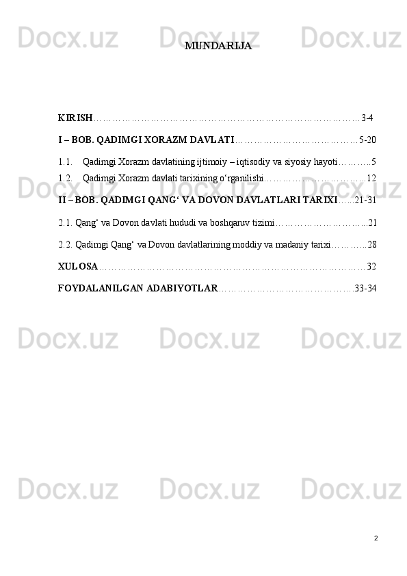 MUNDARIJA
KIRISH …………………………………………………………………………3-4
I – BOB. QADIMGI XORAZM DAVLATI …………………………………5-20
1.1. Qadimgi Xorazm davlatining ijtimoiy – iqtisodiy va siyosiy hayoti………..5
1.2. Qadimgi Xorazm davlati tarixining o‘rganilishi…………………………...12
II – BOB. QADIMGI QANG‘ VA DOVON DAVLATLARI TARIXI …...21-31
2.1. Qang‘ va Dovon davlati hududi va boshqaruv tizimi………………………...21
2.2. Qadimgi Qang‘ va Dovon davlatlarining moddiy va madaniy tarixi………...28
XULOSA …………………………………………………………………………32
FOYDALANILGAN ADABIYOTLAR …………………………………….33-34
2 