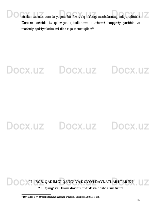 etsalar–da, ular orasida yagona bir fikr yo’q . Yangi manbalarning tadqiq qilinishi
Xorazm   tarixida   iz   qoldirgan   ajdodlarimiz   o’tmishini   haqqoniy   yoritish   va
madaniy qadriyatlarimizni tiklashga xizmat qiladi 23
.
II – BOB. QADIMGI QANG‘ VA DOVON DAVLATLARI TARIXI
2.1. Qang‘ va Dovon davlati hududi va boshqaruv tizimi
23
Rtveladze E.V. O zbekistonning qadimgi o tmishi. Toshkent, 2009. 55-bet.  ʻ ʻ
20 