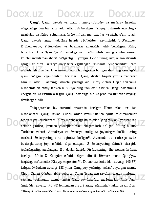 Qang‘ .   Qang‘   davlati   va   uning   ijtimoiy-iqtisodiy   va   madaniy   hayotini
o‘rganishga doir  bir qator  tadqiqotlar olib borilgan. Tadqiqot ishlarida arxeologik
manbalar   va   Xitoy   solnomalarida   keltirilgan   ma’lumotlar   y е takchi   o‘rin   tutadi.
Qang‘   davlati   uning   hududlari   haqida   S.P.Tolstov,   keyinchalik   Y.G‘ulomov,
K.Shoniyozov,   Y.Buryakov   va   boshqalar   izlanishlar   olib   borishgan.   Xitoy
tarixchisi   Sima   Syan   Qang‘   davlatiga   oid   ma’lumotida,   uning   aholisi   asosan
ko‘chmanchilardan   iborat   bo‘lganligini   yozgan.   Lekin   uning   rivojlangan   davrida
qang‘lilar   o‘rta   Sirdaryo   bo‘ylarini   egallangan   davrlarda   dehqonchilikni   ham
o‘zlashtirib olganlar. Ular asosan, kam chorvaga ega bo‘lgan aholining kambag‘al
qismi   bo‘lgan   degan   fikrlarni   berishgan.   Qang‘   davlati   haqida   yozma   manbalar
ham   mil.avv.   II   asrning   ikkinchi   yarmiga   oid.   Xitoy   elchisi   Chjan   Syanning
hisobotida   va   xitoy   tarixchisi   Si-Syanning   “Shi-szi”   asarida   Qang’   davlatining
chegaralari   ko‘rsatilib   o‘tilgan.   Qang‘   davlatiga   oid   ko‘proq   ma’lumotlar   keyingi
davrlarga oiddir. 
Tadqiqotchilar   bu   davlatni   Avestoda   berilgan   Kanx   bilan   bir   deb
hisoblashadi.   Qang’   davlati   Yuechjilardan   keyin   ikkinchi   yirik   ko’chmanchilar
federatsiyasi hisoblanadi. Xitoy manbalariga ko’ra, ular Qang’yuylar Tyanshandan
shimoli-g’arbda,   janubda   yuechjilar   bilan   chegaradosh   bo’lgan.   Uning   hududi
Toshkent   vohasi,   Amudaryo   va   Sirdaryo   oralig’ida   joylashgan   bo’lib,   uning
markazi   Sirdaryoning   o’rta   oqimida   bo’lgan 24
.   Avestoda   bu   shaharga   turlar
boshliqlarining   joyi   sifatida   tilga   olingan.   U   Sirdaryoning   shimoli   sharqida
joylashganligi   aniqlangan.   Bu   davlat   haqida   Firdavsiyning   Shohnomasida   ham
berilgan.   Unda   U   Kangdez   sifatida   tilgan   olinadi.   Birinchi   marta   Qang’yuy
haqidagi ma'lumotlar Xitoyga imperator Vu Di davrida (miloddan avvalgi 140-87)
kelgan.   Miloddan   avvalgi   138-yilda.   Qang’yuy   yerlariga   tashrif   buyurgan   rasmiy
Chjan   Qianni   G'arbga   elchi   yubordi.   Chjan   Tsyanning   sayohati   haqida   ma'lumot
saqlanib   qolmagan,   ammo   undan   Qang’yuy   haqidagi   ma'lumotlar   Sima   Tsian
(miloddan avvalgi 145-90) tomonidan Shi Ji (tarixiy eslatmalar) tarkibiga kiritilgan
24
 History of civilizations of Central Asia. The development of sedentary and nomadic civilizations: 700
21 