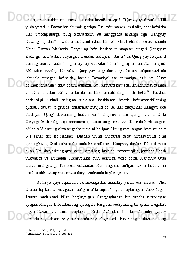 bo'lib,   unda   ushbu   mulkning   qisqacha   tavsifi   mavjud:   “Qang’yuy   deyarli   2000
yilda yotadi li Davandan shimoli-g'arbga. Bu ko'chmanchi mulkdir; odat bo'yicha
ular   Yuechjistlarga   to'liq   o'xshashdir;   90   minggacha   askarga   ega.   Kangyuy
Davanga   qo'shni” 25
.   Ushbu   ma'lumot   ishonchli   deb   e'tirof   etilishi   kerak,   chunki
Chjan   Tszyan   Markaziy   Osiyoning   ba'zi   boshqa   mintaqalari   singari   Qang’yuy
shahriga   ham   tashrif   buyurgan.   Bundan   tashqari,   "Shi   Ji"   da   Qang’yuy   haqida   II
asrning   oxirida   sodir   bo'lgan   siyosiy   voqealar   bilan   bog'liq   ma'lumotlar   mavjud.
Miloddan   avvalgi   104-yilda   Qang’yuy   to'g'ridan-to'g'ri   harbiy   to'qnashuvlarda
ishtirok   etmagan   bo'lsa-da,   baribir   Davaniyaliklar   tomoniga   o'tdi   va   Xitoy
qo'mondonlariga jiddiy bosim o'tkazdi. Bu, pirovard natijada, urushning tugashiga
va   Davan   bilan   Xitoy   o'rtasida   tinchlik   o'rnatilishiga   olib   keldi 26
.   Kushon
podsholigi   hududi   endigina   shakllana   boshlagan   davrda   ko'chmanchilarning
qudratli   davlati   to'g'risida   eslatmalar   mavjud   bo'lib,   ular   xitoyliklar   Kangyui   deb
atashgan.   Qang’   davlatining   hududi   va   boshqaruv   tizimi   Qang‘   davlati   O‘rta
Osiyoga  kirib  kelgan  qo‘chmanchi  qabilalar  birga  mil.avv.  III  asrda  kirib kelgan.
Milodiy V asrning o‘rtalarigacha mavjud bo‘lgan. Uning rivojlangan davri milodiy
I-II   asrlar   deb   ko‘rsatiladi.   Dastlab   uning   chegarasi   faqat   Sirdaryoning   o‘ng
qirg‘og‘idan,   Orol   bo‘yigacha   xududni   egallagan.   Kangyuy   davlati   Talas   daryosi
bilan Chu daryosining quyi oqimi orasidagi hududni nazorat qilib, janubda Shosh
viloyatiga   va   shimolda   Sirdaryoning   quyi   oqimiga   yetib   bordi.   Kangyuy   O'rta
Osiyo   oralig'idagi   Toshkent   vohasidan   Xorazmgacha   bo'lgan   ulkan   hududlarni
egallab oldi; uning mol-mulki daryo vodiysida to'plangan edi. 
Sirdaryo   quyi   oqimidan   Toshkentgacha,   mahalliy   yerlar   esa   Sarissu,   Chu,
Ulutau   tog'lari   daryosigacha   bo'lgan   o'rta   oqim   bo'ylab   joylashgan.   Arxeologlar
Jetasar   madaniyati   bilan   bog'laydigan   Kangyuylardan   bir   qancha   turar-joylar
qolgan. Kanguy hukmdorining qarorgohi Farg'ona vodiysining bir qismini egallab
olgan   Davan   davlatining   poytaxti   -   Ershi   shahridan   900   km   shimoliy   g'arbiy
qismida   joylashgan   Bityan   shahrida   joylashgan   edi.   Rivojlangan   davrda   uning
25
 Bichurin N.Ya., 1950, II, p. 150
26
 Bichurin N.Ya., 1950, II, p. 165-166
22 