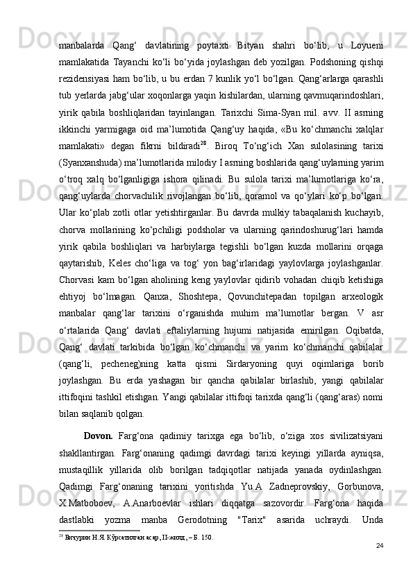 manbalarda   Qang‘   davlatining   poytaxti   Bityan   shahri   bo‘lib,   u   Loyueni
mamlakatida   Tayanchi   ko‘li   bo‘yida   joylashgan   deb   yozilgan.   Podshoning   qishqi
rezidensiyasi  ham bo‘lib, u bu   е rdan 7 kunlik yo‘l bo‘lgan. Qang‘arlarga qarashli
tub y е rlarda jabg‘ular xoqonlarga yaqin kishilardan, ularning qavmuqarindoshlari,
yirik   qabila   boshliqlaridan   tayinlangan.   Tarixchi   Sima-Syan   mil.   avv.   II   asrning
ikkinchi   yarmigaga   oid   ma’lumotida   Qang‘uy   haqida,   «Bu   ko‘chmanchi   xalqlar
mamlakati»   degan   fikrni   bildiradi 28
.   Biroq   To‘ng‘ich   Xan   sulolasining   tarixi
(Syanxanshuda) ma’lumotlarida milodiy I asrning boshlarida qang‘uylarning yarim
o‘troq   xalq   bo‘lganligiga   ishora   qilinadi.   Bu   sulola   tarixi   ma’lumotlariga   ko‘ra,
qang‘uylarda   chorvachilik   rivojlangan   bo‘lib,   qoramol   va   qo‘ylari   ko‘p   bo‘lgan.
Ular   ko‘plab   zotli   otlar   y е tishtirganlar.   Bu   davrda   mulkiy   tabaqalanish   kuchayib,
chorva   mollarining   ko‘pchiligi   podsholar   va   ularning   qarindoshurug‘lari   hamda
yirik   qabila   boshliqlari   va   harbiylarga   tegishli   bo‘lgan   kuzda   mollarini   orqaga
qaytarishib,   Keles   cho‘liga   va   tog‘   yon   bag‘irlaridagi   yaylovlarga   joylashganlar.
Chorvasi   kam   bo‘lgan   aholining   keng   yaylovlar   qidirib   vohadan   chiqib   ketishiga
ehtiyoj   bo‘lmagan.   Qanxa,   Shoshtepa,   Qovunchitepadan   topilgan   arxeologik
manbalar   qang‘lar   tarixini   o‘rganishda   muhim   ma’lumotlar   bergan.   V   asr
o‘rtalarida   Qang‘   davlati   eftaliylarning   hujumi   natijasida   е mirilgan.   Oqibatda,
Qang‘   davlati   tarkibida   bo‘lgan   ko‘chmanchi   va   yarim   ko‘chmanchi   qabilalar
(qang‘li,   pecheneg)ning   katta   qismi   Sirdaryoning   quyi   oqimlariga   borib
joylashgan.   Bu   е rda   yashagan   bir   qancha   qabilalar   birlashib,   yangi   qabilalar
ittifoqini tashkil etishgan. Yangi qabilalar ittifoqi tarixda qang‘li (qang‘aras) nomi
bilan saqlanib qolgan. 
Dovon.   Farg‘ona   qadimiy   tarixga   ega   bo‘lib,   o‘ziga   xos   sivilizatsiyani
shakllantirgan.   Farg‘onaning   qadimgi   davrdagi   tarixi   keyingi   yillarda   ayniqsa,
mustaqillik   yillarida   olib   borilgan   tadqiqotlar   natijada   yanada   oydinlashgan.
Qadimgi   Farg‘onaning   tarixini   yoritishda   Yu.A   Zadneprovskiy,   Gorbunova,
X.Matboboev,   A.Anarboevlar   ishlari   diqqatga   sazovordir.   Farg‘ona   haqida
dastlabki   yozma   manba   Gerodotning   "Tarix"   asarida   uchraydi.   Unda
28
  Бичурин   Н . Я .  Кўрсатилган   асар , II- жилд , –  Б . 150.
24 
