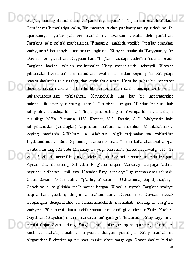 Sug‘diyonaning   shimolisharqida   "parikaniylar   yurti"   bo‘lganligini   eslatib   o‘tiladi.
Geradot ma’lumotlariga ko‘ra, Xaumavarka saklari parikaniylarning ajdodi bo‘lib,
«parikaniylar   yurti»   pahlaviy   manbalarida   «Parkan   davlati»   deb   yuritilgan.
Farg‘ona so‘zi so‘g‘d manbalarida “Fraganik” shaklida  yozilib, “tog‘lar  orasidagi
vodiy, atrofi berk soylik” ma’nosini anglatadi. Xitoy manbalarida “Dayyuan, ya’ni
Dovon”   deb   yuritilgan.   Dayyuan   ham   “tog‘lar   orasidagi   vodiy”ma’nosini   beradi.
Farg‘ona   haqida   ko‘plab   ma’lumotlar   Xitoy   manbalarida   uchraydi.   Xitoyda
yilnomalar   tuzish   an’anasi   miloddan   avvalgi   III   asrdan   keyin   ya’ni   Xitoydagi
mayda davlatchalar birlashgandan keyin shakllanadi. Unga ko‘ra har bir imperator
devonxonasida   maxsus   bo‘lim   bo‘lib,   uni   xodimlari   davlat   boshqaruvi   bo‘yicha
hujjat-materiallarni   to‘plashgan.   Keyinchalik   ular   har   bir   imperatorning
hukmronlik   davri   yilnomasiga   asos   bo‘lib   xizmat   qilgan.   Ulardan   birortasi   hali
xitoy   tilidan   boshqa   tillarga   to‘liq   tarjima   etilmagan.   Yevropa   tillaridan   tashqari
rus   tiliga   N.Ya.   Bichurin,   N.V.   Kyuner,   V.S.   Taskin,   A.G.   Malyavkin   kabi
xitoyshunoslar   (sinologlar)   tarjimalari   ma’lum   va   mashhur.   Mamlakatimizda
keyingi   paytlarda   A.Xo‘jaev,   A.   Abdurasul   o‘g‘li   tarjimalari   va   izohlaridan
foydalanilmoqda.   Sima   Syanning   “Tarixiy   xotiralar”   asari   katta   ahamiyatga   ega.
Ushbu asarning 123-bobi Markaziy Osiyoga ikki marta (miloddan avvalgi 136-128
va   115   yillari)   tashrif   buyurgan   elchi   Chjan   Szyanni   hisoboti   asosida   bitilgan.
Aynan   shu   shaxsning   Xitoydan   Farg‘ona   orqali   Markaziy   Osiyoga   tashrifi
paytidan e’tiboran – mil. avv. II asrdan Buyuk ipak yo‘liga rasman asos solinadi.
Chjan   Szyan   o‘z   hisobotida   “g‘arbiy   o‘lkalar”   –   Ustrushona,   Sug‘d,   Baqtriya,
Choch   va   b.   to‘g‘risida   ma’lumotlar   bergan.   Xitoylik   sayyoh   Farg‘ona   vodiysi
haqida   ham   yozib   qoldirgan.   U   ma’lumotlarda   Dovon   yoki   Dayuan   yuksak
rivojlangan   dehqonchilik   va   hunarmandchilik   mamlakati   ekanligini,   Farg‘ona
vodiysida 70 dan ortiq katta-kichik shaharlar mavjudligi va ulardan Ershi, Yuchen,
Guyshuan (Guyshan) muhim markazlar bo‘lganligi ta’kidlanadi. Xitoy sayyohi va
elchisi   Chjan   Syan   qadimgi   Farg‘ona   xalqi   bilan,   uning   xulq-atvori,   urf-odatlari,
kuch   va   qudrati,   tabiati   va   hayvonot   dunyosi   yoritilgan.   Xitoy   manbalarini
o‘rganishda Bichurinning tarjimasi muhim ahamiyatga ega. Dovon davlati hududi
25 