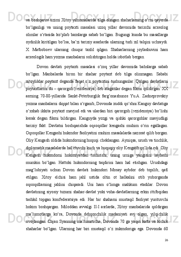 va boshqaruv tizimi Xitoy yilnomalarida tilga olingan shaharlarning o‘rni qayerda
bo‘lganligi   va   uning   poytaxti   masalasi   uzoq   yillar   davomida   tarixchi   arxeolog
olimlar   o‘rtasida   ko‘plab   baxslarga   sabab   bo‘lgan.   Bugungi   kunda   bu   masallarga
oydinlik kiritilgan bo‘lsa, ba’zi tarixiy asarlarda ularning turli xil talqini uchraydi.
X.   Matboboev   ularning   chuqur   taxlil   qilgan.   Shaharlarning   joylashuvini   ham
arxeologik ham yozma manbalarni solishtirgan holda isbotlab bergan. 
Dovon   davlati   poytaxti   masalasi   o‘zoq   yillar   davomida   bahslarga   sabab
bo‘lgan.   Manbalarda   biron   bir   shahar   poytaxt   deb   tilga   olinmagan.   Sababi
xitoyliklar   poytaxt   deganda   faqat   o‘z   poytaxtini   tushunganlar.   Qolgan   davlatlarni
poytaxtlarini du – qarorgoh (rezidensiya) deb ataganlar degan fikrni qoldirgan. XX
asrning   70-80-yillarida   Sankt-Peterburglik   farg‘onashunos   Yu.A.   Zadneprovskiy
yozma manbalarni diqqat bilan o‘rganib, Dovonda xuddi qo‘shni Kanguy davlatiga
o‘xshab  ikkita poytaxt  mavjud edi  va ulardan biri  qarorgoh (rezidensiya)  bo‘lishi
kerak   degan   fikrni   bildirgan.   Kanguyda   yozgi   va   qishki   qarorgohlar   mavjudligi
tarixiy   fakt.   Davlatni   boshqarishda   oqsoqollar   kengashi   muhim   o‘rin   egallagan.
Oqsoqollar Kengashi hukmdor faoliyatini muhim masalalarda nazorat qilib borgan.
Oliy Kengash oldida hukmdorning huquqi cheklangan. Ayniqsa, urush va tinchlik,
diplomatik masalalarda hal etuvchi kuch va huquqiy oliy Kengash qo‘lida edi. Oliy
Kengash   hukmdorni   hokimiyatdan   tushirishi,   uning   urniga   yangisini   saylashi
mumkin   bo‘lgan.   Hattoki   hukmdorning   taqdirini   ham   hal   etishgan.   Urushdagi
mag‘lubiyati   uchun   Dovon   davlati   hukmdori   Mosay   aybdor   deb   topilib,   qatl
etilgan.   Xitoy   elchisi   ham   jahl   ustida   oltin   ot   halkalini   otib   yuborganda
oqsoqollarning   jahlini   chiqaradi.   Uni   ham   o‘limga   mahkum   etadilar.   Dovon
davlatining siyosiy tuzumi shahar-davlat yoki voha-davlatlarning erkin ittifoqidan
tashkil   topgan   konfederatsiya   edi.   Har   bir   shaharni   mustaqil   faoliyat   yurituvchi
hokim   boshqargan.   Miloddan   avvalgi   II-I   asrlarda,   Xitoy   manbalarida   qoldirgan
ma’lumotlarga   ko‘ra,   Dovonda   dehqonchilik   madaniyati   avj   olgan,   yilqichilik
rivojlangan. Chjan Syanning ma’lumoticha, Dovonda 70 ga yaqin katta va kichik
shaharlar   bo‘lgan.   Ularning   har   biri   mustaqil   o‘z   xukmdoriga   ega.   Dovonda   60
26 
