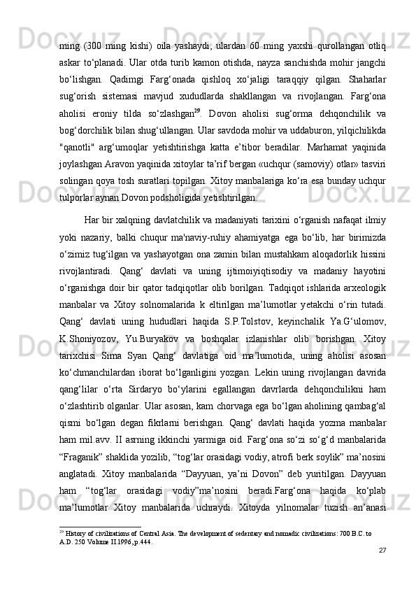 ming   (300   ming   kishi)   oila   yashaydi,   ulardan   60   ming   yaxshi   qurollangan   otliq
askar   to‘planadi.   Ular   otda   turib   kamon   otishda,   nayza   sanchishda   mohir   jangchi
bo‘lishgan.   Qadimgi   Farg‘onada   qishloq   xo‘jaligi   taraqqiy   qilgan.   Shaharlar
sug‘orish   sistemasi   mavjud   xududlarda   shakllangan   va   rivojlangan.   Farg‘ona
aholisi   eroniy   tilda   so‘zlashgan 29
.   Dovon   aholisi   sug‘orma   dehqonchilik   va
bog‘dorchilik bilan shug‘ullangan. Ular savdoda mohir va uddaburon, yilqichilikda
"qanotli"   arg‘umoqlar   y е tishtirishga   katta   e’tibor   beradilar.   Marhamat   yaqinida
joylashgan Aravon yaqinida xitoylar ta’rif bergan «uchqur (samoviy) otlar» tasviri
solingan qoya tosh suratlari topilgan. Xitoy manbalariga ko‘ra esa bunday uchqur
tulporlar aynan Dovon podsholigida y е tishtirilgan. 
Har bir xalqning davlatchilik va madaniyati tarixini o‘rganish nafaqat ilmiy
yoki   nazariy,   balki   chuqur   ma'naviy-ruhiy   ahamiyatga   ega   bo‘lib,   har   birimizda
o‘zimiz tug‘ilgan va yashayotgan ona zamin bilan mustahkam  aloqadorlik hissini
rivojlantiradi.   Qang‘   davlati   va   uning   ijtimoiyiqtisodiy   va   madaniy   hayotini
o‘rganishga doir  bir qator  tadqiqotlar olib borilgan. Tadqiqot ishlarida arxeologik
manbalar   va   Xitoy   solnomalarida   k   eltirilgan   ma’lumotlar   y е takchi   o‘rin   tutadi.
Qang‘   davlati   uning   hududlari   haqida   S.P.Tolstov,   keyinchalik   Ya.G‘ulomov,
K.Shoniyozov,   Yu.Buryakov   va   boshqalar   izlanishlar   olib   borishgan.   Xitoy
tarixchisi   Sima   Syan   Qang‘   davlatiga   oid   ma’lumotida,   uning   aholisi   asosan
ko‘chmanchilardan   iborat   bo‘lganligini   yozgan.   Lekin   uning   rivojlangan   davrida
qang‘lilar   o‘rta   Sirdaryo   bo‘ylarini   egallangan   davrlarda   dehqonchilikni   ham
o‘zlashtirib olganlar. Ular asosan, kam chorvaga ega bo‘lgan aholining qambag‘al
qismi   bo‘lgan   degan   fikrlarni   berishgan.   Qang‘   davlati   haqida   yozma   manbalar
ham   mil.avv.   II   asrning   ikkinchi   yarmiga   oid.   Farg‘ona   so‘zi   so‘g‘d   manbalarida
“Fraganik” shaklida yozilib, “tog‘lar orasidagi vodiy, atrofi berk soylik” ma’nosini
anglatadi.   Xitoy   manbalarida   “Dayyuan,   ya’ni   Dovon”   deb   yuritilgan.   Dayyuan
ham   “tog‘lar   orasidagi   vodiy”ma’nosini   beradi.Farg‘ona   haqida   ko‘plab
ma’lumotlar   Xitoy   manbalarida   uchraydi.   Xitoyda   yilnomalar   tuzish   an’anasi
29
 History of civilizations of Central Asia. The development of sedentary and nomadic civilizations: 700 B.C. to 
A.D. 250 Volume II.1996, p.444.
27 