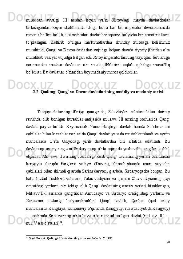 miloddan   avvalgi   III   asrdan   keyin   ya’ni   Xitoydagi   mayda   davlatchalar
birlashgandan   keyin   shakllanadi.   Unga   ko‘ra   har   bir   imperator   devonxonasida
maxsus bo‘lim bo‘lib, uni xodimlari davlat boshqaruvi bo‘yicha hujjatmateriallarni
to‘plashgan.   Keltirib   o’tilgan   ma’lumotlardan   shunday   xulosaga   kelishimiz
mumkinki, Qang’ va Dovon davlatlari vujudga kelgan davrda siyosiy jihatdan o’ta
murakkab vaziyat vujudga kelgan edi. Xitoy imperatorlarining tazyiqlari bo’lishiga
qaramasdan   mazkur   davlatlar   o’z   mustaqilliklarini   saqlab   qolishga   muvaffaq
bo’ldilar. Bu davlatlar o’zlaridan boy madaniy meros qoldirdilar.
2.2. Qadimgi Qang‘ va Dovon davlatlarining moddiy va madaniy tarixi
Tadqiqotchilarning   fikriga   qaraganda,   Salavkiylar   sulolasi   bilan   doimiy
ravishda   olib   borilgan   kurashlar   natijasida   mil.avv.   III   asrning   boshlarida   Qang`
davlati   paydo   bo`ldi.   Keyinchalik   Yunon-Baqtriya   davlati   hamda   ko`chmanchi
qabilalar bilan kurashlar natijasida Qang` davlati yanada mustahkamlandi va ayrim
manbalarda   O`rta   Osiyodagi   yirik   davlatlardan   biri   sifatida   eslatiladi.   Bu
davlatning   asosiy   negizini   Sirdaryoning   o`rta   oqimida   yashovchi   qang`lar   tashkil
etganlar. Mil. avv. II asrning boshlariga kelib Qang` davlatining yerlari birmuncha
kengayib   sharqda   Farg`ona   vodiysi   (Dovon),   shimoli-sharqda   usun,   yuyechji
qabilalari bilan shimoli-g`arbda Sarisu daryosi, g`arbda, Sirdaryogacha borgan. Bu
katta   hudud   Toshkent   vohasini,   Talas   vodiysini   va   qisman   Chu   vodiysining   quyi
oqimidagi   yerlarni   o`z   ichiga   olib   Qang`   davlatining   asosiy   yerlari   hisoblangan,
Mil.avv.II-I   asrlarda   qang`liklar   Amudaryo   va   Sirdaryo   oralig`idagi   yerlarni   va
Xorazmni   o`zlariga   bo`ysundiradilar.   Qang   davlati,   Qanhxa   (qad.   xitoyʻ
manbalarida Kangkiya, zamonaviy o qilishda Kangjyuy, rus adabiyotida Kangyuy)	
ʻ
—   qadimda   Sirdaryoning   o rta   havzasida   mavjud   bo lgan   davlat   (mil.   av.   III   —	
ʻ ʻ
mil. V asr o rtalari)	
ʻ 30
. 
30
 Sagdullaev A. Qadimgi O‘zbekiston ilk yozma manbalarda. T. 1996.
28 