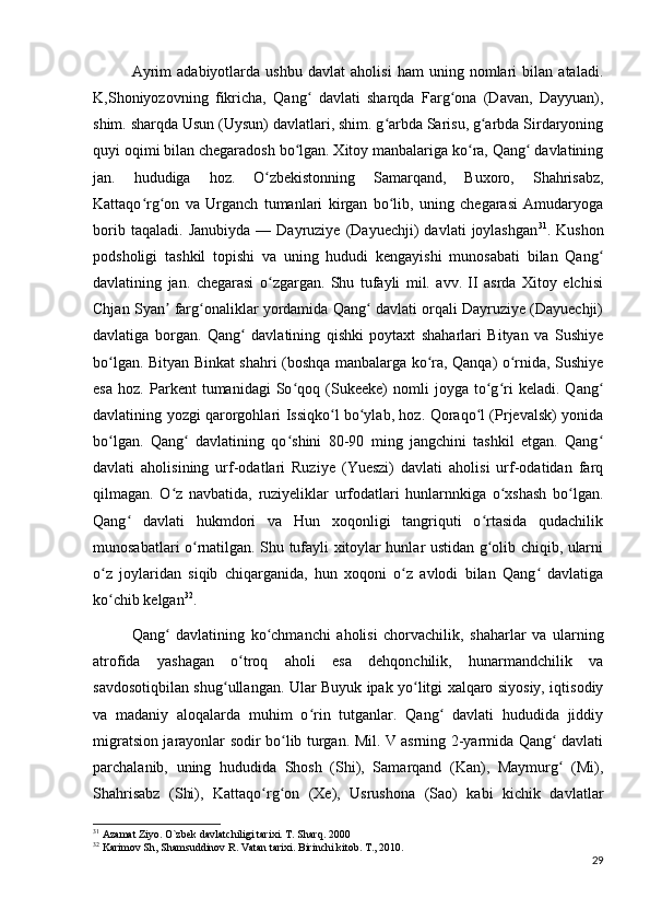 Ayrim   adabiyotlarda   ushbu   davlat   aholisi   ham   uning   nomlari   bilan   ataladi.
K,Shoniyozovning   fikricha,   Qang   davlati   sharqda   Farg ona   (Davan,   Dayyuan),ʻ ʻ
shim. sharqda Usun (Uysun) davlatlari, shim. g arbda Sarisu, g arbda Sirdaryoning	
ʻ ʻ
quyi oqimi bilan chegaradosh bo lgan. Xitoy manbalariga ko ra, Qang  davlatining	
ʻ ʻ ʻ
jan.   hududiga   hoz.   O zbekistonning   Samarqand,   Buxoro,   Shahrisabz,	
ʻ
Kattaqo rg on   va   Urganch   tumanlari   kirgan   bo lib,   uning   chegarasi   Amudaryoga	
ʻ ʻ ʻ
borib   taqaladi.   Janubiyda   —  Dayruziye   (Dayuechji)   davlati   joylashgan 31
.  Kushon
podsholigi   tashkil   topishi   va   uning   hududi   kengayishi   munosabati   bilan   Qang	
ʻ
davlatining   jan.   chegarasi   o zgargan.   Shu   tufayli   mil.   avv.   II   asrda   Xitoy   elchisi	
ʻ
Chjan Syan  farg onaliklar yordamida Qang  davlati orqali Dayruziye (Dayuechji)	
ʼ ʻ ʻ
davlatiga   borgan.   Qang   davlatining   qishki   poytaxt   shaharlari   Bityan   va   Sushiye	
ʻ
bo lgan. Bityan Binkat shahri (boshqa manbalarga ko ra, Qanqa) o rnida, Sushiye	
ʻ ʻ ʻ
esa   hoz.   Parkent   tumanidagi   So qoq   (Sukeeke)   nomli   joyga   to g ri   keladi.   Qang	
ʻ ʻ ʻ ʻ
davlatining yozgi qarorgohlari Issiqko l bo ylab, hoz. Qoraqo l (Prjevalsk) yonida	
ʻ ʻ ʻ
bo lgan.   Qang   davlatining   qo shini   80-90   ming   jangchini   tashkil   etgan.   Qang	
ʻ ʻ ʻ ʻ
davlati   aholisining   urf-odatlari   Ruziye   (Yueszi)   davlati   aholisi   urf-odatidan   farq
qilmagan.   O z   navbatida,   ruziyeliklar   urfodatlari   hunlarnnkiga   o xshash   bo lgan.	
ʻ ʻ ʻ
Qang   davlati   hukmdori   va   Hun   xoqonligi   tangriquti   o rtasida   qudachilik	
ʻ ʻ
munosabatlari o rnatilgan. Shu tufayli xitoylar hunlar ustidan g olib chiqib, ularni	
ʻ ʻ
o z   joylaridan   siqib   chiqarganida,   hun   xoqoni   o z   avlodi   bilan   Qang   davlatiga	
ʻ ʻ ʻ
ko chib kelgan
ʻ 32
. 
Qang   davlatining   ko chmanchi   aholisi   chorvachilik,   shaharlar   va   ularning	
ʻ ʻ
atrofida   yashagan   o troq   aholi   esa   dehqonchilik,   hunarmandchilik   va	
ʻ
savdosotiqbilan shug ullangan. Ular Buyuk ipak yo litgi xalqaro siyosiy, iqtisodiy	
ʻ ʻ
va   madaniy   aloqalarda   muhim   o rin   tutganlar.   Qang   davlati   hududida   jiddiy	
ʻ ʻ
migratsion jarayonlar sodir bo lib turgan. Mil. V asrning 2-yarmida Qang  davlati	
ʻ ʻ
parchalanib,   uning   hududida   Shosh   (Shi),   Samarqand   (Kan),   Maymurg   (Mi),	
ʻ
Shahrisabz   (Shi),   Kattaqo rg on   (Xe),   Usrushona   (Sao)   kabi   kichik   davlatlar	
ʻ ʻ
31
 Azamat Ziyo. O`zbek davlatchiligi tarixi. T. Sharq. 2000
32
 Karimov Sh, Shamsuddinov R. Vatan tarixi. Birinchi kitob. T., 2010.
29 