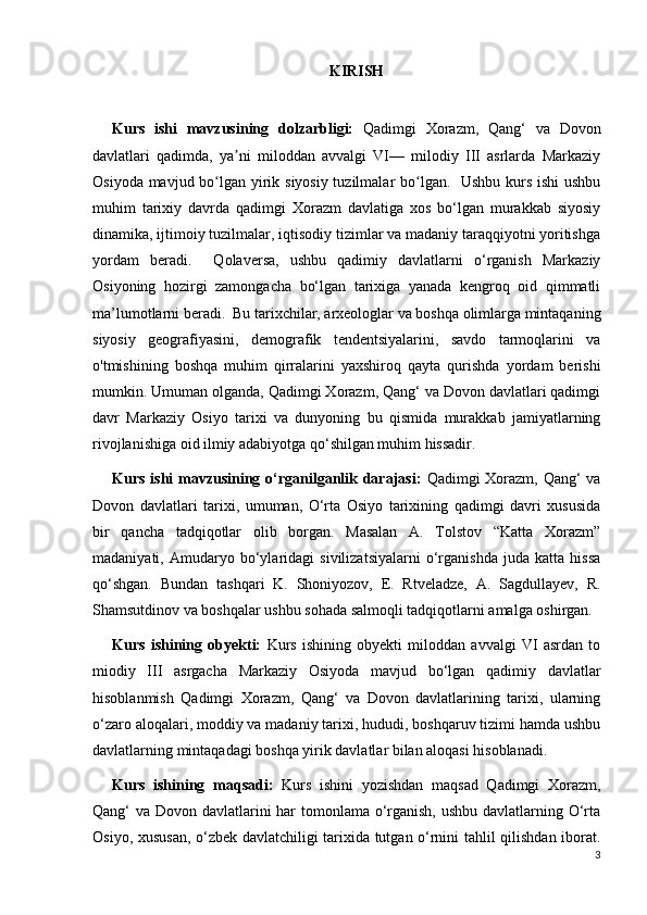KIRISH
Kurs   ishi   mavzusining   dolzarbligi:   Qadimgi   Xorazm,   Qang‘   va   Dovon
davlatlari   qadimda,   ya ni   miloddan   avvalgi   VI—   milodiy   III   asrlarda   Markaziyʼ
Osiyoda mavjud bo lgan yirik siyosiy tuzilmalar  bo lgan.   Ushbu kurs ishi  ushbu	
ʻ ʻ
muhim   tarixiy   davrda   qadimgi   Xorazm   davlatiga   xos   bo‘lgan   murakkab   siyosiy
dinamika, ijtimoiy tuzilmalar, iqtisodiy tizimlar va madaniy taraqqiyotni yoritishga
yordam   beradi.     Qolaversa,   ushbu   qadimiy   davlatlarni   o‘rganish   Markaziy
Osiyoning   hozirgi   zamongacha   bo‘lgan   tarixiga   yanada   kengroq   oid   qimmatli
ma’lumotlarni beradi.  Bu tarixchilar, arxeologlar va boshqa olimlarga mintaqaning
siyosiy   geografiyasini,   demografik   tendentsiyalarini,   savdo   tarmoqlarini   va
o'tmishining   boshqa   muhim   qirralarini   yaxshiroq   qayta   qurishda   yordam   berishi
mumkin. Umuman olganda, Qadimgi Xorazm, Qang‘ va Dovon davlatlari qadimgi
davr   Markaziy   Osiyo   tarixi   va   dunyoning   bu   qismida   murakkab   jamiyatlarning
rivojlanishiga oid ilmiy adabiyotga qo‘shilgan muhim hissadir.
Kurs ishi  mavzusining o‘rganilganlik darajasi:   Qadimgi Xorazm, Qang‘ va
Dovon   davlatlari   tarixi,   umuman,   O‘rta   Osiyo   tarixining   qadimgi   davri   xususida
bir   qancha   tadqiqotlar   olib   borgan.   Masalan   A.   Tolstov   “Katta   Xorazm”
madaniyati,   Amudaryo   bo‘ylaridagi   sivilizatsiyalarni   o‘rganishda   juda   katta   hissa
qo‘shgan.   Bundan   tashqari   K.   Shoniyozov,   E.   Rtveladze,   A.   Sagdullayev,   R.
Shamsutdinov va boshqalar ushbu sohada salmoqli tadqiqotlarni amalga oshirgan. 
Kurs   ishining   obyekti:   Kurs   ishining   obyekti   miloddan   avvalgi   VI   asrdan   to
miodiy   III   asrgacha   Markaziy   Osiyoda   mavjud   bo‘lgan   qadimiy   davlatlar
hisoblanmish   Qadimgi   Xorazm,   Qang‘   va   Dovon   davlatlarining   tarixi,   ularning
o‘zaro aloqalari, moddiy va madaniy tarixi, hududi, boshqaruv tizimi hamda ushbu
davlatlarning mintaqadagi boshqa yirik davlatlar bilan aloqasi hisoblanadi.  
Kurs   ishining   maqsadi:   Kurs   ishini   yozishdan   maqsad   Qadimgi   Xorazm,
Qang‘ va Dovon davlatlarini har  tomonlama o‘rganish,  ushbu davlatlarning O‘rta
Osiyo, xususan, o‘zbek davlatchiligi tarixida tutgan o‘rnini tahlil qilishdan iborat.
3 