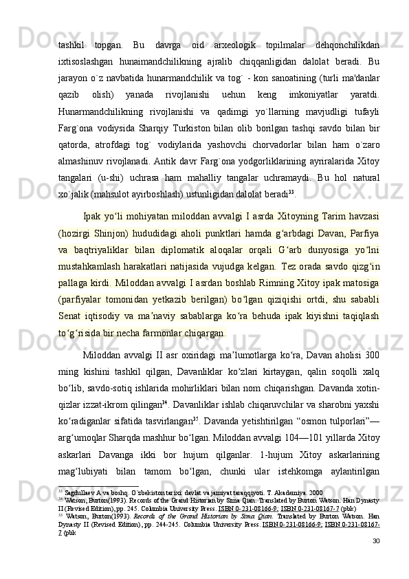 tashkil   topgan.   Bu   davrga   oid   arxeologik   topilmalar   dehqonchilikdan
ixtisoslashgan   hunaimandchilikning   ajralib   chiqqanligidan   dalolat   beradi.   Bu
jarayon   o`z  navbatida   hunarmandchilik  va   tog`  -   kon  sanoatining  (turli  ma'danlar
qazib   olish)   yanada   rivojlanishi   uehun   keng   imkoniyatlar   yaratdi.
Hunarmandchilikning   rivojlanishi   va   qadimgi   yo`llarning   mavjudligi   tufayli
Farg`ona   vodiysida   Sharqiy   Turkiston   bilan   olib   borilgan   tashqi   savdo   bilan   bir
qatorda,   atrofdagi   tog`   vodiylarida   yashovchi   chorvadorlar   bilan   ham   o`zaro
almashinuv   rivojlanadi.   Antik   davr   Farg`ona   yodgorliklarining   ayriralarida   Xitoy
tangalari   (u-shi)   uchrasa   ham   mahalliy   tangalar   uchramaydi.   Bu   hol   natural
xo`jalik (mahsulot ayirboshlash) ustunligidan dalolat beradi 33
. 
Ipak   yo li   mohiyatan   miloddan   avvalgi   I   asrda   Xitoyning   Tarim   havzasiʻ
(hozirgi   Shinjon)   hududidagi   aholi   punktlari   hamda   g arbdagi   Davan,   Parfiya	
ʻ
va   baqtriyaliklar   bilan   diplomatik   aloqalar   orqali   G arb   dunyosiga   yo lni
ʻ ʻ
mustahkamlash   harakatlari   natijasida   vujudga   kelgan.   Tez   orada   savdo   qizg in	
ʻ
pallaga kirdi. Miloddan avvalgi I asrdan boshlab Rimning Xitoy ipak matosiga
(parfiyalar   tomonidan   yetkazib   berilgan)   bo lgan   qiziqishi   ortdi,   shu   sababli	
ʻ
Senat   iqtisodiy   va   ma naviy   sabablarga   ko ra   behuda   ipak   kiyishni   taqiqlash	
ʼ ʻ
to g risida bir necha farmonlar chiqargan. 	
ʻ ʻ
Miloddan   avvalgi   II   asr   oxiridagi   ma lumotlarga   ko ra,   Davan   aholisi   300	
ʼ ʻ
ming   kishini   tashkil   qilgan,   Davanliklar   ko zlari   kirtaygan,   qalin   soqolli   xalq
ʻ
bo lib,  savdo-sotiq   ishlarida  mohirliklari   bilan  nom   chiqarishgan.  Davanda   xotin-	
ʻ
qizlar izzat-ikrom qilingan 34
. Davanliklar ishlab chiqaruvchilar va sharobni yaxshi
ko radiganlar   sifatida   tasvirlangan
ʻ 35
.   Davanda   yetishtirilgan   “osmon   tulporlari”—
arg umoqlar Sharqda mashhur bo lgan. Miloddan avvalgi 104—101
ʻ ʻ   yillarda Xitoy
askarlari   Davanga   ikki   bor   hujum   qilganlar.   1-hujum   Xitoy   askarlarining
mag lubiyati   bilan   tamom   bo lgan,   chunki   ular   istehkomga   aylantirilgan
ʻ ʻ
33
 Sagdullaev A va boshq. O`zbekiston tarixi: davlat va jamiyat taraqqiyoti. T. Akademiya. 2000
34
  Watson, Burton(1993). Records of the Grand Historian by Sima Qian. Translated by Burton Watson. Han Dynasty
II (Revised Edition), pp. 245. Columbia University Press.   ISBN        0-231-08166-9    ;   ISBN        0-231-08167-7      (pbk)
35
  Watson,   Burton(1993).   Records   of   the   Grand   Historian   by   Sima   Qian .   Translated   by   Burton   Watson.   Han
Dynasty   II   (Revised   Edition),   pp.   244-245.   Columbia   University   Press.   ISBN        0-231-08166-9    ;   ISBN        0-231-08167-   
7   (pbk
30 