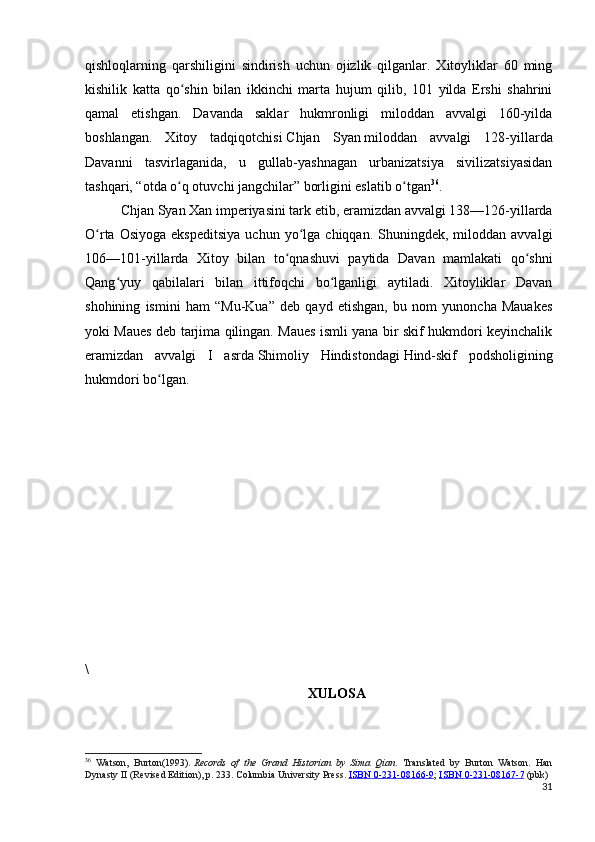 qishloqlarning   qarshiligini   sindirish   uchun   ojizlik   qilganlar.   Xitoyliklar   60   ming
kishilik   katta   qo shin   bilan   ikkinchi   marta   hujum   qilib,   101   yilda   Ershi   shahriniʻ
qamal   etishgan.   Davanda   saklar   hukmronligi   miloddan   avvalgi   160-yilda
boshlangan.   Xitoy   tadqiqotchisi   Chjan   Syan   miloddan   avvalgi   128-yillarda
Davanni   tasvirlaganida,   u   gullab-yashnagan   urbanizatsiya   sivilizatsiyasidan
tashqari, “otda o q otuvchi jangchilar” borligini eslatib o tgan
ʻ ʻ 36
.
Chjan Syan Xan imperiyasini tark etib, eramizdan avvalgi 138—126-yillarda
O rta  Osiyoga   ekspeditsiya  uchun  yo lga  chiqqan.  Shuningdek,  miloddan  avvalgi	
ʻ ʻ
106—101-yillarda   Xitoy   bilan   to qnashuvi   paytida   Davan   mamlakati   qo shni	
ʻ ʻ
Qang yuy   qabilalari   bilan   ittifoqchi   bo lganligi   aytiladi.   Xitoyliklar   Davan	
ʻ ʻ
shohining   ismini   ham   “Mu-Kua”   deb   qayd   etishgan,   bu   nom   yunoncha   Mauakes
yoki Maues deb tarjima qilingan. Maues ismli yana bir skif hukmdori keyinchalik
eramizdan   avvalgi   I   asrda   Shimoliy   Hindistondagi   Hind-skif   podsholigining
hukmdori bo lgan.	
ʻ
\
XULOSA
36
  Watson,   Burton(1993).   Records   of   the   Grand   Historian   by   Sima   Qian .   Translated   by   Burton   Watson.   Han
Dynasty II (Revised Edition), p. 233.  Columbia University Press.   ISBN        0-231-08166-9    ;   ISBN        0-231-08167-7      (pbk)
31 
