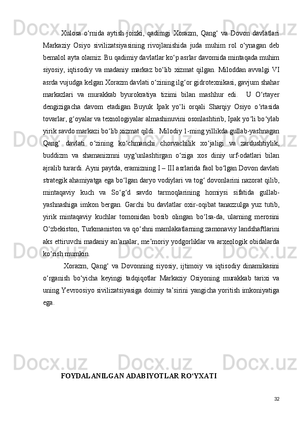 Xulosa   o‘rnida   aytish   joizki,   qadimgi   Xorazm,   Qang‘   va   Dovon   davlatlari
Markaziy   Osiyo   sivilizatsiyasining   rivojlanishida   juda   muhim   rol   o‘ynagan   deb
bemalol ayta olamiz. Bu qadimiy davlatlar ko‘p asrlar davomida mintaqada muhim
siyosiy,   iqtisodiy   va   madaniy   markaz   bo‘lib   xizmat   qilgan.   Miloddan   avvalgi   VI
asrda vujudga kelgan Xorazm davlati o zining ilg or gidrotexnikasi, gavjum shaharʻ ʻ
markazlari   va   murakkab   byurokratiya   tizimi   bilan   mashhur   edi.     U   O rtayer	
ʻ
dengizigacha   davom   etadigan   Buyuk   Ipak   yo‘li   orqali   Sharqiy   Osiyo   o rtasida
ʻ
tovarlar, g oyalar va texnologiyalar almashinuvini osonlashtirib, Ipak yo li bo ylab	
ʻ ʻ ʻ
yirik savdo markazi bo lib xizmat qildi.  Milodiy 1-ming yillikda gullab-yashnagan	
ʻ
Qang‘   davlati   o zining   ko chmanchi   chorvachilik   xo jaligi   va   zardushtiylik,	
ʻ ʻ ʻ
buddizm   va   shamanizmni   uyg unlashtirgan   o ziga   xos   diniy   urf-odatlari   bilan	
ʻ ʻ
ajralib turardi. Ayni paytda, eramizning I – III asrlarida faol bo lgan Dovon davlati	
ʻ
strategik ahamiyatga ega bo lgan daryo vodiylari va tog  dovonlarini nazorat qilib,	
ʻ ʻ
mintaqaviy   kuch   va   So g d   savdo   tarmoqlarining   homiysi   sifatida   gullab-
ʻ ʻ
yashnashiga   imkon   bergan.   Garchi   bu   davlatlar   oxir-oqibat   tanazzulga   yuz   tutib,
yirik   mintaqaviy   kuchlar   tomonidan   bosib   olingan   bo lsa-da,   ularning   merosini	
ʻ
O zbekiston, Turkmaniston va qo shni mamlakatlarning zamonaviy landshaftlarini	
ʻ ʻ
aks ettiruvchi madaniy an analar, me moriy yodgorliklar va arxeologik obidalarda	
ʼ ʼ
ko rish mumkin.	
ʻ
  Xorazm,   Qang‘   va   Dovonning   siyosiy,   ijtimoiy   va   iqtisodiy   dinamikasini
o‘rganish   bo‘yicha   keyingi   tadqiqotlar   Markaziy   Osiyoning   murakkab   tarixi   va
uning Yevroosiyo sivilizatsiyasiga doimiy ta’sirini yangicha yoritish imkoniyatiga
ega.
FOYDALANILGAN ADABIYOTLAR RO‘YXATI
32 