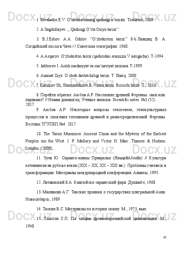 1.  Rtveladze E.V. O zbekistonning qadimgi o tmishi. Toshkent, 2009. ʻ ʻ
2. A.Sagdullayev. ,, Qadimgi O rta Osiyo tarixi  	
ʻ ʼʼ
3.   B.J.Eshov.   A.A.   Odilov.   “O zbekiston   tarixi   8-b.Лившиц   В.   А.	
ʻ ʼʼ
Согдийский посол в Чаче / / Советская этнография. 1960. 
4. A.Asqarov. O zbekiston tarixi (qadimdan eramizni V asrigacha). T-1994. 	
ʻ
5. Jabborov I. Antik madaniyat va ma naviyat xazinasi.T-1999. 	
ʼ
6. Azamat Ziyo. O`zbek davlatchiligi tarixi. T. Sharq. 2000
          7. Karimov Sh, Shamsuddinov R. Vatan tarixi.  Birinchi kitob. T., 2010.
8.  Перейти обратно: Аюбов А.Р. Население древней Ферганы: саки или 
парикане? // Номаи донишгоҳ. Учёные записки. Scientific notes . №3 (52). 
2017.
9.   Аюбов   А.Р.   Некоторые   вопросы   этногенеза,   этнокультурных
процессов   и   сложения   топонимов   древней   и   раннесредневековой   Ферганы.
Вестник   ТГУПБП  №4. 2017. 
10.   The   Tarim   Mummies:   Ancient   China   and   the   Mystery   of   the   Earliest
Peoples   om   the   West.   J.   P.   Mallory   and   Victor   H.   Mair.   Thames   &   Hudson .
London . (2000), 
11.   Зуев   Ю.   Сармато-аланы   Приаралья   (ЯньцайАбзойя)   //   Культура
кочевников на рубеже веков ( XIX  –  XX ,  XX  –  XXI  вв.): Проблемы генезиса и
трансформации. Материалы международной конференции. Алматы, 1995. 
12. Литвинский Б.А. Кангюйско-сарматский фарн. Душанбе, 1968. 
13. Малявкин А.Г. Танские хроники о государствах центральной Азии.
Новосибирск, 1989.
14. Таскин В.С. Материалы по истории сюнну. М., 1973, вып.
15.   Толстов   С.П.   По   следам   древнехорезмийской   цивилизации.   М.,
1948. 
33 