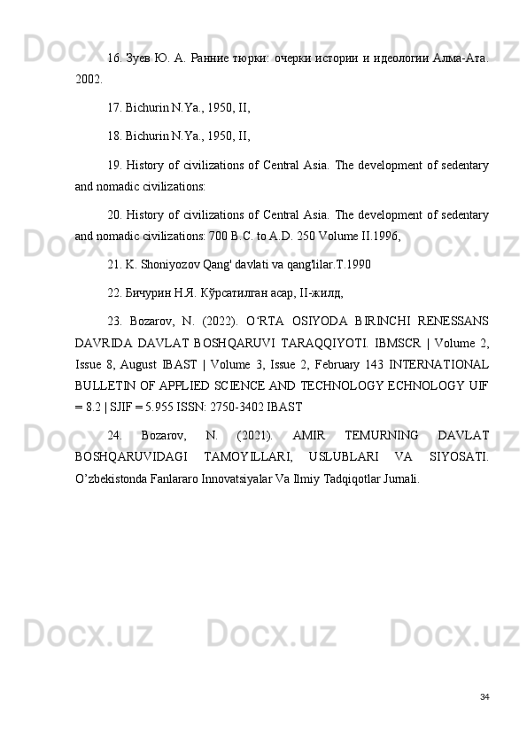 16. Зуев Ю. А. Ранние тюрки:  очерки истории и идеологии Алма-Ата.
2002. 
17. Bichurin N.Ya., 1950, II, 
18. Bichurin N.Ya., 1950, II, 
19.   History   of   civilizations   of   Central   Asia.   The   development   of   sedentary
and nomadic civilizations: 
20.   History   of   civilizations   of   Central   Asia.   The   development   of   sedentary
and nomadic civilizations: 700 B.C. to A.D. 250 Volume II.1996, 
21. K. Shoniyozov Qang' davlati va qang'lilar.T.1990 
22. Бичурин Н.Я. Кўрсатилган асар, II-жилд, 
23.   Bozarov,   N.   (2022).   O RTA   OSIYODA   BIRINCHI   RENESSANSʻ
DAVRIDA   DAVLAT   BOSHQARUVI   TARAQQIYOTI.   IBMSCR   |   Volume   2,
Issue   8,   Aug ust   IBAST   |   Volume   3,   Issue   2,   February   143   INTERNATIONAL
BULLETIN OF APPLIED SCIENCE AND TECHNOLOGY ECHNOLOGY UIF
= 8.2 | SJIF = 5.955 ISSN: 2750-3402 IBAST 
24.   Bozarov,   N.   (2021).   AMIR   TEMURNING   DAVLAT
BOSHQARUVIDAGI   TAMOYILLARI,   USLUBLARI   VA   SIYOSATI.
O’zbekistonda Fanlararo Innovatsiyalar Va Ilmiy Tadqiqotlar Jurnali.
34 