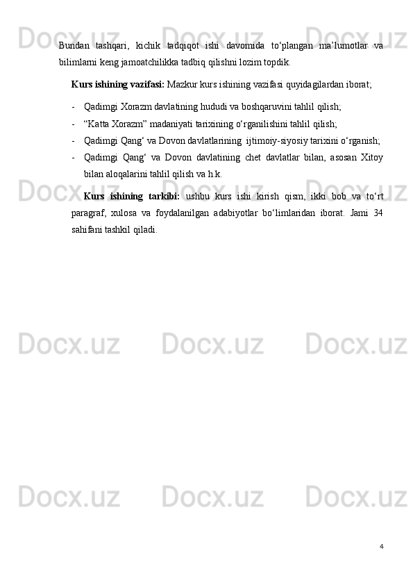 Bundan   tashqari,   kichik   tadqiqot   ishi   davomida   to‘plangan   ma’lumotlar   va
bilimlarni keng jamoatchilikka tadbiq qilishni lozim topdik. 
Kurs ishining vazifasi:  Mazkur kurs ishining vazifasi quyidagilardan iborat;
- Qadimgi Xorazm davlatining hududi va boshqaruvini tahlil qilish;
- “Katta Xorazm” madaniyati tarixining o‘rganilishini tahlil qilish;
- Qadimgi Qang‘ va Dovon davlatlarining  ijtimoiy-siyosiy tarixini o‘rganish;
- Qadimgi   Qang‘   va   Dovon   davlatining   chet   davlatlar   bilan,   asosan   Xitoy
bilan aloqalarini tahlil qilish va h.k.
Kurs   ishining   tarkibi:   ushbu   kurs   ishi   kirish   qism,   ikki   bob   va   to‘rt
paragraf,   xulosa   va   foydalanilgan   adabiyotlar   bo‘limlaridan   iborat.   Jami   34
sahifani tashkil qiladi. 
4 
