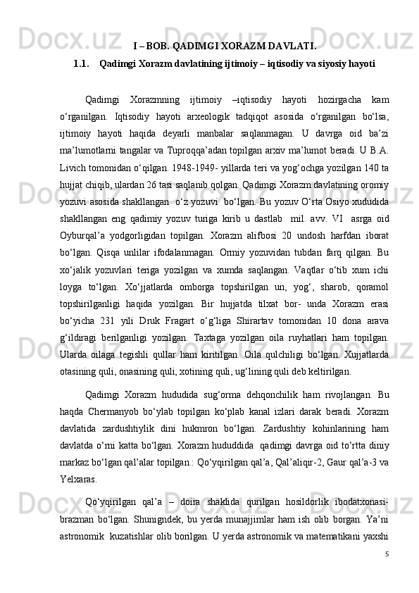 I – BOB. QADIMGI XORAZM DAVLATI.
1.1. Qadimgi Xorazm davlatining ijtimoiy – iqtisodiy va siyosiy hayoti
Qadimgi   Xorazmning   ijtimoiy   –iqtisodiy   hayoti   hozirgacha   kam
o‘rganilgan.   Iqtisodiy   hayoti   arxeologik   tadqiqot   asosida   o‘rganilgan   bo‘lsa,
ijtimoiy   hayoti   haqida   deyarli   manbalar   saqlanmagan.   U   davrga   oid   ba’zi
ma’lumotlarni tangalar va Tuproqqa’adan topilgan arxiv ma’lumot beradi. U B.A.
Livich tomonidan o‘qilgan. 1948-1949- yillarda teri va yog‘ochga yozilgan 140 ta
hujjat chiqib, ulardan 26 tasi saqlanib qolgan. Qadimgi Xorazm davlatining oromiy
yozuvi asosida shakllangan   o‘z yozuvi   bo‘lgan. Bu yozuv O‘rta Osiyo xududida
shakllangan   eng   qadimiy   yozuv   turiga   kirib   u   dastlab     mil.   avv.   VI     asrga   oid
Oyburqal’a   yodgorligidan   topilgan.   Xorazm   alifbosi   20   undosh   harfdan   iborat
bo‘lgan.   Qisqa   unlilar   ifodalanmagan.   Ormiy   yozuvidan   tubdan   farq   qilgan.   Bu
xo‘jalik   yozuvlari   teriga   yozilgan   va   xumda   saqlangan.   Vaqtlar   o‘tib   xum   ichi
loyga   to‘lgan.   Xo‘jjatlarda   omborga   topshirilgan   un,   yog‘,   sharob,   qoramol
topshirilganligi   haqida   yozilgan.   Bir   hujjatda   tilxat   bor-   unda   Xorazm   erasi
bo‘yicha   231   yili   Druk   Fragart   o‘g‘liga   Shirartav   tomonidan   10   dona   arava
g‘ildiragi   berilganligi   yozilgan.   Taxtaga   yozilgan   oila   ruyhatlari   ham   topilgan.
Ularda   oilaga   tegishli   qullar   ham   kiritilgan.   Oila   qulchiligi   bo‘lgan.   Xujjatlarda
otasining quli, onasining quli, xotining quli, ug‘lining quli deb keltirilgan. 
Qadimgi   Xorazm   hududida   sug ‘ orma   dehqonchilik   ham   rivojlangan.   Bu
haqda   Chermanyob   bo‘ylab   topilgan   ko‘plab   kanal   izlari   darak   beradi.   Xorazm
davlatida   zardushtiylik   dini   hukmron   bo‘lgan.   Zardushtiy   kohinlarining   ham
davlatda o‘rni katta bo‘lgan. Xorazm hududdida   qadimgi davrga oid to‘rtta diniy
markaz bo‘lgan qal’alar topilgan.: Qo‘yqirilgan qal’a, Qal’aliqir-2, Gaur qal’a-3 va
Yelxaras. 
Qo‘yqirilgan   qal’a   –   doira   shaklida   qurilgan   hosildorlik   ibodatxonasi-
brazman   bo‘lgan.   Shunigndek,   bu   yerda   munajjimlar   ham   ish   olib   borgan.   Ya’ni
astronomik  kuzatishlar olib borilgan. U yerda astronomik va matematikani yaxshi
5 