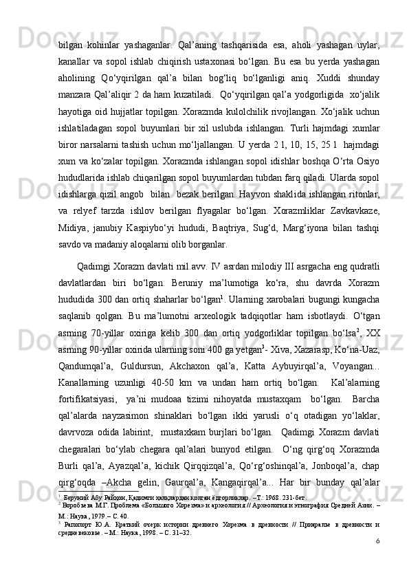 bilgan   kohinlar   yashaganlar.   Qal’aning   tashqarisida   esa,   aholi   yashagan   uylar,
kanallar   va   sopol   ishlab   chiqirish   ustaxonasi   bo‘lgan.   Bu   esa   bu   yerda   yashagan
aholining   Qo ‘ yqirilgan   qal’a   bilan   bog‘liq   bo‘lganligi   aniq.   Xuddi   shunday
manzara Qal’aliqir 2 da ham kuzatiladi.   Qo‘yqirilgan qal’a yodgorligida   xo‘jalik
hayotiga oid hujjatlar  topilgan. Xorazmda kulolchilik rivojlangan. Xo‘jalik uchun
ishlatiladagan   sopol   buyumlari   bir   xil   uslubda   ishlangan.   Turli   hajmdagi   xumlar
biror   narsalarni   tashish   uchun  mo‘ljallangan.   U  yerda  2  l,  10,  15,  25  l     hajmdagi
xum va ko‘zalar topilgan. Xorazmda ishlangan sopol  idishlar  boshqa O‘rta Osiyo
hududlarida ishlab chiqarilgan sopol buyumlardan tubdan farq qiladi. Ularda sopol
idishlarga qizil  angob   bilan   bezak  berilgan. Hayvon  shakl i da ishlangan  ritonlar,
va   rel y ef   tarzda   ishlov   berilgan   flyagalar   bo‘lgan.   Xorazmliklar   Zavkavkaze,
Midiya,   janubiy   Kaspiybo‘yi   hududi,   Baqtriya,   Sug‘d,   Marg‘iyona   bilan   tashqi
savdo va madaniy aloqalarni olib borganlar.
Qadimgi Xorazm davlati mil.avv.  IV  asrdan milodiy  III  asrgacha eng qudratli
davlatlardan   biri   bo‘lgan.   Beruniy   ma’lumotiga   ko‘ra,   shu   davrda   Xorazm
hududida 300 dan ortiq shaharlar bo‘lgan 1
. Ularning xarobalari bugungi kungacha
saqlanib   qolgan.   Bu   ma’lumotni   arxeologik   tadqiqotlar   ham   isbotlaydi.   O‘tgan
asrning   70-yillar   oxiriga   kelib   300   dan   ortiq   yodgorliklar   topilgan   bo‘lsa 2
,   XX
asrning 90-yillar oxirida ularning soni 400 ga yetgan 3
- Xiva, Xazarasp, Ko‘na-Uaz,
Qandumqal’a,   Guldursun,   Akchaxon   qal’a,   Katta   Aybuyirqal’a,   Voyangan...
Kanallarning   uzunligi   40-50   km   va   undan   ham   ortiq   bo‘lgan.     Kal’alarning
fortifikatsiyasi,     ya’ni   mudoaa   tizimi   nihoyatda   mustaxqam     bo‘lgan.     Barcha
qal’alarda   nayzasimon   shinaklari   bo‘lgan   ikki   yarusli   o‘q   otadigan   yo‘laklar,
davrvoza   odida   labirint,     mustaxkam   burjlari   bo‘lgan.     Qadimgi   Xorazm   davlati
chegaralari   bo‘ylab   chegara   qal’alari   bunyod   etilgan.     O‘ng   qirg‘oq   Xorazmda
Burli   qal’a,   Ayazqal’a,   kichik   Qirqqizqal’a,   Qo‘rg‘oshinqal’a,   Jonboqal’a,   chap
qirg‘oqda   –Akcha   gelin,   Gaurqal’a,   Kangaqirqal’a...   Har   bir   bunday   qal’alar
1
  Беруний Абу Райҳон, Қадимги ҳалқлардан қолган ёдгорликлар. –Т.: 1968. 231-бет.     
2
 Воробьева М.Г. Проблема «Большого Хорезма» и археология // Археология и этнография Средней Азии.  –
М .:  Наука ,   1979 . – С. 40.
3
  Рапопорт   Ю.А.   Краткий   очерк   истории   древнего   Хорезма   в   древности   //   Приаралье   в   древности   и
средневековье.  –  М.: Наука ,  1998. – С. 3 1–32 .
6 
