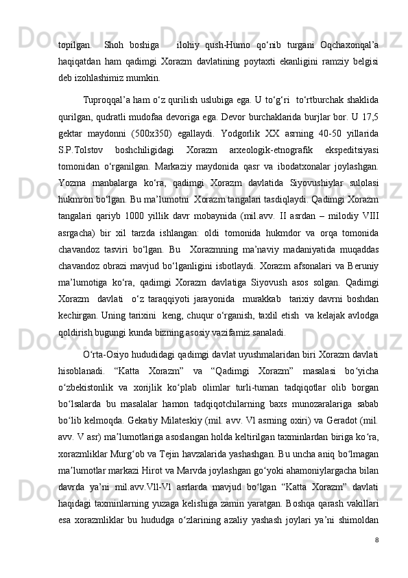 topilgan.     Shoh   boshiga       ilohiy   qush-Humo   qo‘nib   turgani   Oqchaxonqal’a
haqiqatdan   ham   qadimgi   Xorazm   davlatining   poytaxti   ekanligini   ramziy   belgisi
deb izohlashimiz mumkin. 
Tuproqqal’a ham o‘z qurilish uslubiga ega. U to‘g‘ri   to‘rtburchak shaklida
qurilgan, qudratli mudofaa devoriga ega. Devor burchaklarida burjlar bor. U 17,5
gektar   maydonni   (500x350)   egallaydi.   Yodgorlik   XX   asrning   40-50   yillarida
S.P.Tolstov   boshchiligidagi   Xorazm   arxeologik-etnografik   ekspeditsiyasi
tomonidan   o‘rganilgan.   Markaziy   maydonida   qasr   va   ibodatxonalar   joylashgan.
Yozma   manbalarga   ko‘ra,   qadimgi   Xorazm   davlatida   Siyovushiylar   sulolasi
hukmron bo‘lgan. Bu ma’lumotni  Xorazm tangalari tasdiqlaydi. Qadimgi Xorazm
tangalari   qariyb   1000   yillik   davr   mobaynida   (mil.avv.   II   asrdan   –   milodiy   VIII
asrgacha)   bir   xil   tarzda   ishlangan:   oldi   tomonida   hukmdor   va   orqa   tomonida
chavandoz   tasviri   bo‘lgan.   Bu     Xorazmning   ma’naviy   madaniyatida   muqaddas
chavandoz   obrazi   mavjud   bo‘lganligini   isbotlaydi.   Xorazm   afsonalari   va   Beruniy
ma’lumotiga   ko‘ra,   qadimgi   Xorazm   davlatiga   Siyovush   asos   solgan.   Qadimgi
Xorazm     davlati     o‘z   taraqqiyoti   jarayonida     murakkab     tarixiy   davrni   boshdan
kechirgan. Uning tarixini   keng, chuqur o‘rganish, taxlil etish   va kelajak avlodga
qoldirish bugungi kunda bizning asosiy vazifamiz sanaladi.  
O rta-Osiyo hududidagi qadimgi davlat uyushmalaridan biri Xorazm davlatiʻ
hisoblanadi.   “Katta   Xorazm”   va   “Qadimgi   Xorazm”   masalasi   bo yicha	
ʻ
o zbekistonlik   va   xorijlik   ko plab   olimlar   turli-tuman   tadqiqotlar   olib   borgan	
ʻ ʻ
bo lsalarda   bu   masalalar   hamon   tadqiqotchilarning   baxs   munozaralariga   sabab
ʻ
bo lib kelmoqda. Gekatiy Milateskiy (mil. avv. Vl asrning oxiri) va Geradot (mil.
ʻ
avv. V asr) ma lumotlariga asoslangan holda keltirilgan taxminlardan biriga ko ra,	
ʼ ʻ
xorazmliklar Murg ob va Tejin havzalarida yashashgan. Bu uncha aniq bo lmagan	
ʻ ʻ
ma lumotlar markazi Hirot va Marvda joylashgan go yoki ahamoniylargacha bilan	
ʼ ʻ
davrda   ya’ni   mil.avv.Vll-Vl   asrlarda   mavjud   bo lgan   “Katta   Xorazm”   davlati	
ʻ
haqidagi  taxminlarning yuzaga  kelishiga   zamin yaratgan.  Boshqa  qarash  vakillari
esa   xorazmliklar   bu   hududga   o zlarining   azaliy   yashash   joylari   ya’ni   shimoldan	
ʻ
8 