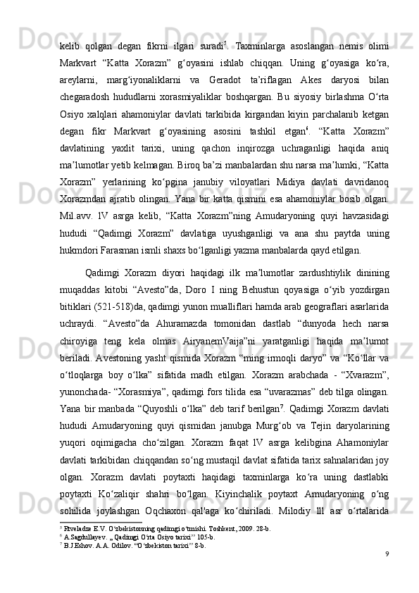 kelib   qolgan   degan   fikrni   ilgari   suradi 5
.   Taxminlarga   asoslangan   nemis   olimi
Markvart   “Katta   Xorazm”   g oyasini   ishlab   chiqqan.   Uning   g oyasiga   ko ra,ʻ ʻ ʻ
areylarni,   marg iyonaliklarni   va   Geradot   ta’riflagan   Akes   daryosi   bilan	
ʻ
chegaradosh   hududlarni   xorasmiyaliklar   boshqargan.   Bu   siyosiy   birlashma   O rta	
ʻ
Osiyo   xalqlari   ahamoniylar   davlati   tarkibida   kirgandan   kiyin   parchalanib   ketgan
degan   fikr   Markvart   g oyasining   asosini   tashkil   etgan	
ʻ 6
.   “Katta   Xorazm”
davlatining   yaxlit   tarixi,   uning   qachon   inqirozga   uchraganligi   haqida   aniq
ma lumotlar yetib kelmagan. Biroq ba’zi manbalardan shu narsa ma lumki, “Katta	
ʼ ʼ
Xorazm”   yerlarining   ko pgina   janubiy   viloyatlari   Midiya   davlati   davridanoq	
ʻ
Xorazmdan   ajratib   olingan.   Yana   bir   katta   qismini   esa   ahamoniylar   bosib   olgan.
Mil.avv.   lV   asrga   kelib,   “Katta   Xorazm”ning   Amudaryoning   quyi   havzasidagi
hududi   “Qadimgi   Xorazm”   davlatiga   uyushganligi   va   ana   shu   paytda   uning
hukmdori Farasman ismli shaxs bo lganligi yazma manbalarda qayd etilgan. 	
ʻ
Qadimgi   Xorazm   diyori   haqidagi   ilk   ma lumotlar   zardushtiylik   dinining	
ʼ
muqaddas   kitobi   “Avesto”da,   Doro   I   ning   Behustun   qoyasiga   o yib   yozdirgan	
ʻ
bitiklari (521-518)da, qadimgi yunon mualliflari hamda arab geograflari asarlarida
uchraydi.   “Avesto”da   Ahuramazda   tomonidan   dastlab   “dunyoda   hech   narsa
chiroyiga   teng   kela   olmas   AiryanemVaija”ni   yaratganligi   haqida   ma lumot	
ʼ
beriladi.   Avestoning   yasht   qismida   Xorazm   “ming   irmoqli   daryo”   va   “Ko llar   va
ʻ
o tloqlarga   boy   o lka”   sifatida   madh   etilgan.   Xorazm   arabchada   -   “Xvarazm”,	
ʻ ʻ
yunonchada- “Xorasmiya”, qadimgi fors tilida esa “uvarazmas” deb tilga olingan.
Yana  bir   manbada  “Quyoshli   o lka”   deb  tarif   berilgan	
ʻ 7
.  Qadimgi   Xorazm   davlati
hududi   Amudaryoning   quyi   qismidan   janubga   Murg ob   va   Tejin   daryolarining	
ʻ
yuqori   oqimigacha   cho zilgan.   Xorazm   faqat   lV   asrga   kelibgina   Ahamoniylar	
ʻ
davlati tarkibidan chiqqandan so ng mustaqil davlat sifatida tarix sahnalaridan joy	
ʻ
olgan.   Xorazm   davlati   poytaxti   haqidagi   taxminlarga   ko ra   uning   dastlabki	
ʻ
poytaxti   Ko zaliqir   shahri   bo lgan.   Kiyinchalik   poytaxt   Amudaryoning   o ng	
ʻ ʻ ʻ
sohilida   joylashgan   Oqchaxon   qal'aga   ko chiriladi.   Milodiy   lll   asr   o rtalarida	
ʻ ʻ
5
 Rtveladze E.V. O zbekistonning qadimgi o tmishi. Toshkent, 2009. 28-b.	
ʻ ʻ
6
 A.Sagdullayev. ,, Qadimgi O rta Osiyo tarixi  105-b.	
ʻ ʼʼ
7
 B.J.Eshov. A.A. Odilov. “O zbekiston tarixi  8-b.
ʻ ʼʼ
9 