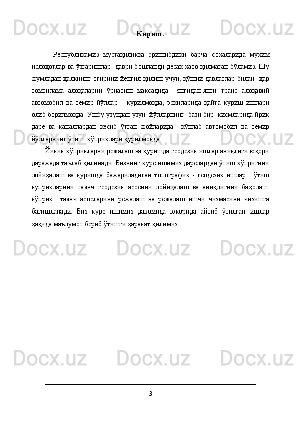 Кириш.
          Республикамиз   мустақиликка   эришибдики   барча   соҳаларида   муҳим
ислоҳотлар ва ўзгаришлар  даври бошланди десак хато қилмаган бўламиз. Шу
жумладан ҳалқнинг оғирини йенгил қилиш учун, қўшни давлатлар билан   ҳар
томонлама   алоқаларни   ўрнатиш   мақсадида     янгидан-янги   транс   алоқавий
автомобил   ва   темир   йўллар       қурилмоқда,   эскиларида   қайта   қуриш   ишлари
олиб борилмоқда. Ушбу узундан узун  йўлларнинг  бази бир  қисмларида йрик
дарё   ва   каналлардан   кесиб   ўтган   жойларида     кўплаб   автомобил   ва   темир
йўлларнинг ўтиш  кўприклари қурилмоқда.
Йикик кўприкларни режалаш ва қуришда геодезик ишлар аниқлиги юқори
даражада таълаб қилинади. Бизнинг курс ишимиз дарёлардан ўтиш кўпригини
лойиҳалаш   ва   қуришда   бажариладиган   топографик   -   геодезик   ишлар,     ўтиш
куприкларини   таянч   геодезик   асосини   лойиҳалаш   ва   аниқлигини   баҳолаш,
кўприк     таянч   асосларини   режалаш   ва   режалаш   ишчи   чизмасини   чизишга
бағишланади.   Биз   курс   ишимиз   давомида   юқорида   айтиб   ўтилган   ишлар
ҳақида маълумот бериб ўтишги ҳаракат қилимиз.
3 