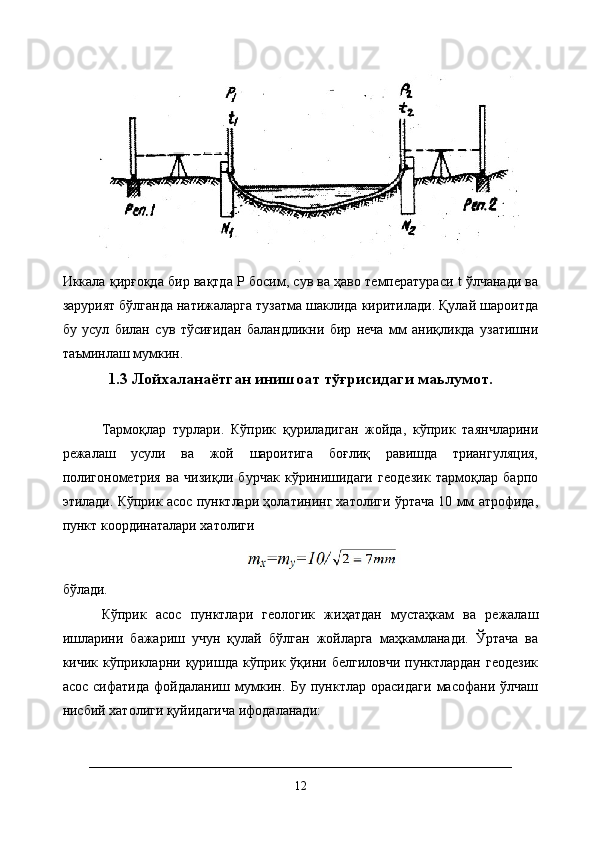 Иккала қирғоқда бир вақтда Р босим, сув ва ҳаво температураси t ўлчанади ва
зарурият бўлганда натижаларга тузатма шаклида киритилади. Қулай шароитда
бу   усул   билан   сув   тўсиғидан   баландликни   бир   неча   мм   аниқликда   узатишни
таъминлаш мумкин.
1.3  Лойхаланаётган инишоат тўғрисидаги маьлумот.
Тармоқлар   турлари.   Кўприк   қуриладиган   жойда,   кўприк   таянчларини
режалаш   усули   ва   жой   шароитига   боғлиқ   равишда   триангуляция,
полигонометрия   ва   чизиқли   бурчак   кўринишидаги   геодезик   тармоқлар   барпо
этилади. Кўприк асос пунктлари ҳолатининг хатолиги ўртача 10 мм атрофида,
пункт координаталари хатолиги
бўлади. 
Кўприк   асос   пунктлари   геологик   жиҳатдан   мустаҳкам   ва   режалаш
ишларини   бажариш   учун   қулай   бўлган   жойларга   маҳкамланади.   Ўртача   ва
кичик  кўприкларни  қуришда  кўприк  ўқини  белгиловчи  пунктлардан  геодезик
асос   сифатида   фойдаланиш   мумкин.   Бу   пунктлар   орасидаги   масофани   ўлчаш
нисбий хатолиги қуйидагича ифодаланади:
12 