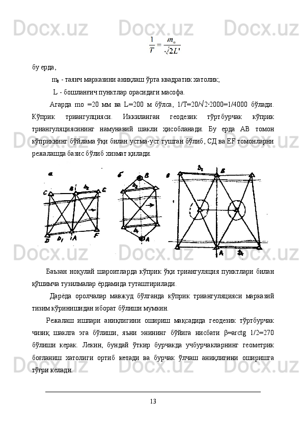 бу ерда, 
m
0  - таянч марказини аниқлаш ўрта квадратик хатолик;
 L - бошланғич пунктлар орасидаги масофа. 
Агарда   mо   =20   мм   ва   L=200   м   бўлса,   1/Т=20/√2·2000=1/4000   бўлади.
Кўприк   триангулцияси.   Иккиланган   геодезик   тўртбурчак   кўприк
триангуляциясининг   намунавий   шакли   ҳисобланади.   Бу   ерда   АВ   томон
кўприкнинг бўйлама ўқи билан устма-уст тушган бўлиб, СД ва ЕF томонларни
режалашда базис бўлиб хизмат қилади.
Баъзан   ноқулай   шароитларда   кўприк   ўқи   триангуляция   пунктлари   билан
қўшимча тузилмалар ёрдамида туташтирилади.
  Дарёда   оролчалар   мавжуд   бўлганда   кўприк   триангуляцияси   марказий
тизим кўринишидан иборат бўлиши мумкин. 
Режалаш   ишлари   аниқлигини   ошириш   мақсадида   геодезик   тўртбурчак
чизиқ   шаклга   эга   бўлиши,   яъни   энининг   бўйига   нисбати   β=arctg   1/2=270
бўлиши   керак.   Лекин,   бундай   ўткир   бурчакда   учбурчакларнинг   геометрик
боғланиш   хатолиги   ортиб   кетади   ва   бурчак   ўлчаш   аниқлигини   оширишга
тўғри келади.
13 