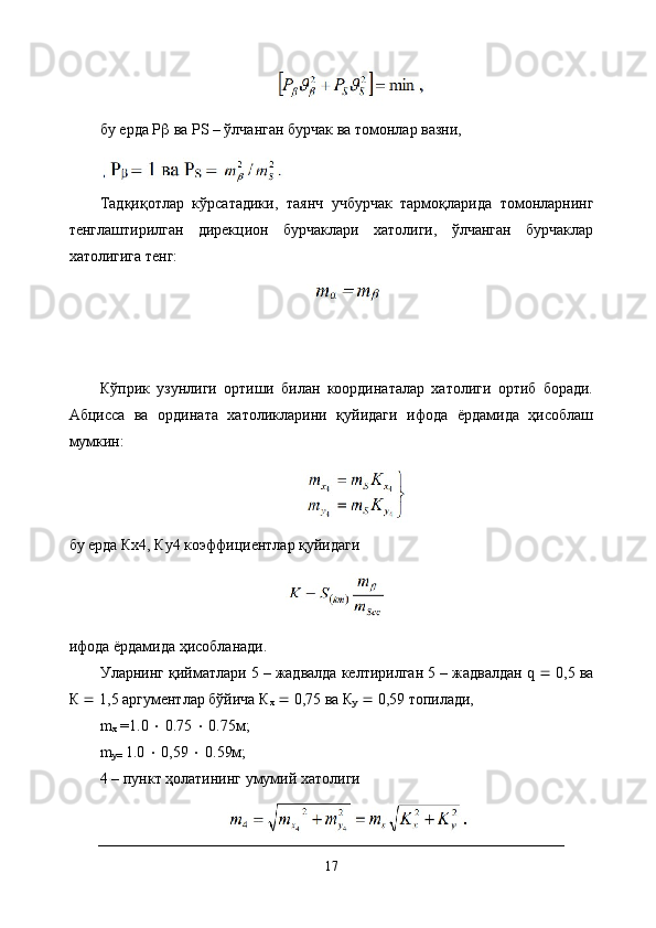 бу ерда Р   ва РS – ўлчанган бурчак ва томонлар вазни,
 
Тадқиқотлар   кўрсатадики,   таянч   учбурчак   тармоқларида   томонларнинг
тенглаштирилган   дирекцион   бурчаклари   хатолиги,   ўлчанган   бурчаклар
хатолигига тенг:
Кўприк   узунлиги   ортиши   билан   координаталар   хатолиги   ортиб   боради.
Абцисса   ва   ордината   хатоликларини   қуйидаги   ифода   ёрдамида   ҳисоблаш
мумкин:
бу ерда Кх4, Ку4 коэффициентлар қуйидаги
ифода ёрдамида ҳисобланади. 
Уларнинг қийматлари 5 – жадвалда келтирилган 5 – жадвалдан q    0,5 ва
К    1,5 аргументлар бўйича К
х     0,75 ва К
у     0,59 топилади, 
m
х   = 1.0      0.75     0.75м;
m
y=  1.0     0,59     0.59м; 
4 – пункт ҳолатининг умумий хатолиги
17 