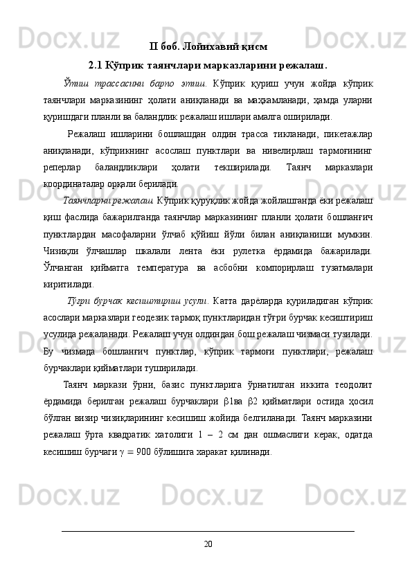 II  боб. Лойихавий қисм
2.1  Кўприк таянчлари марказларини режалаш .
Ўтиш   трассасини   барпо   этиш .   Кўприк   қуриш   учун   жойда   кўприк
таянчлари   марказининг   ҳолати   аниқланади   ва   маҳкамланади,   ҳамда   уларни
қуришдаги планли ва баландлик режалаш ишлари амалга оширилади.
  Режалаш   ишларини   бошлашдан   олдин   трасса   тикланади,   пикетажлар
аниқланади,   кўприкнинг   асослаш   пунктлари   ва   нивелирлаш   тармоғининг
реперлар   баландликлари   ҳолати   текширилади.   Таянч   марказлари
координаталар орқали берилади. 
Таянчларни режалаш.  Кўприк қуруқлик жойда жойлашганда ёки режалаш
қиш   фаслида   бажарилганда   таянчлар   марказининг   планли   ҳолати   бошланғич
пунктлардан   масофаларни   ўлчаб   қўйиш   йўли   билан   аниқланиши   мумкин.
Чизиқли   ўлчашлар   шкалали   лента   ёки   рулетка   ёрдамида   бажарилади.
Ўлчанган   қийматга   температура   ва   асбобни   компорирлаш   тузатмалари
киритилади.
  Тўғри   бурчак   кесиштириш   усули .   Катта   дарёларда   қуриладиган   кўприк
асослари марказлари геодезик тармоқ пунктларидан тўғри бурчак кесиштириш
усулида режаланади. Режалаш учун олдиндан бош режалаш чизмаси тузилади.
Бу   чизмада   бошланғич   пунктлар,   кўприк   тармоғи   пунктлари,   режалаш
бурчаклари қийматлари туширилади. 
Таянч   маркази   ўрни,   базис   пунктларига   ўрнатилган   иккита   теодолит
ёрдамида   берилган   режалаш   бурчаклари    1ва    2   қийматлари   остида   ҳосил
бўлган визир чизиқларининг кесишиш жойида белгиланади. Таянч марказини
режалаш   ўрта   квадратик   хатолиги   1   –   2   см   дан   ошмаслиги   керак,   одатда
кесишиш бурчаги γ    900 бўлишига харакат қилинади.
20