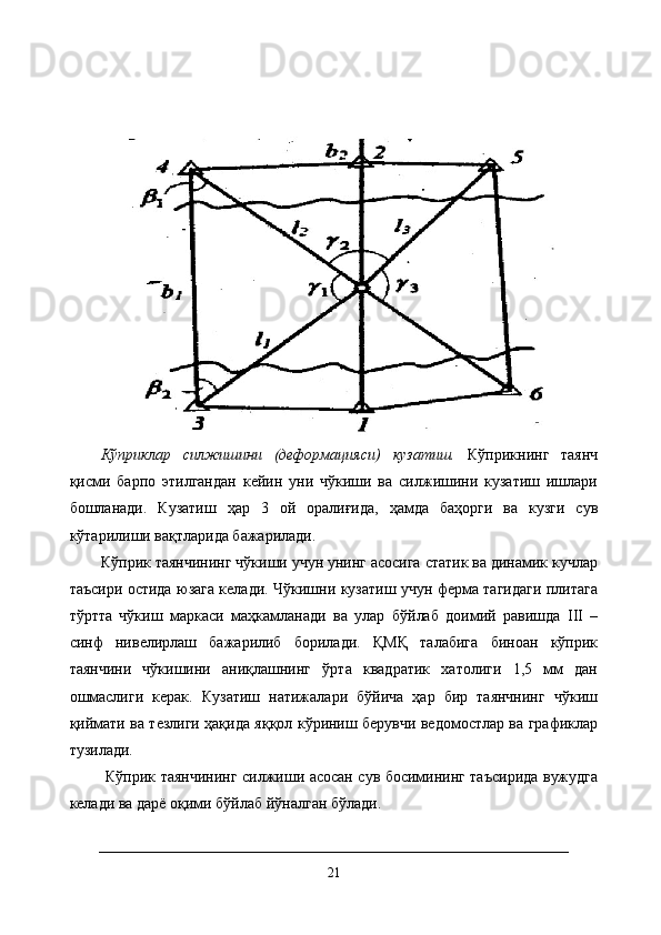 Кўприклар   силжишини   (деформацияси)   кузатиш.   Кўприкнинг   таянч
қисми   барпо   этилгандан   кейин   уни   чўкиши   ва   силжишини   кузатиш   ишлари
бошланади.   Кузатиш   ҳар   3   ой   оралиғида,   ҳамда   баҳорги   ва   кузги   сув
кўтарилиши вақтларида бажарилади. 
Кўприк таянчининг чўкиши учун унинг асосига статик ва динамик кучлар
таъсири остида юзага келади. Чўкишни кузатиш учун ферма тагидаги плитага
тўртта   чўкиш   маркаси   маҳкамланади   ва   улар   бўйлаб   доимий   равишда   III   –
синф   нивелирлаш   бажарилиб   борилади.   ҚМҚ   талабига   биноан   кўприк
таянчини   чўкишини   аниқлашнинг   ўрта   квадратик   хатолиги   1,5   мм   дан
ошмаслиги   керак.   Кузатиш   натижалари   бўйича   ҳар   бир   таянчнинг   чўкиш
қиймати ва тезлиги ҳақида яққол кўриниш берувчи ведомостлар ва графиклар
тузилади.
  Кўприк таянчининг силжиши асосан сув босимининг таъсирида вужудга
келади ва дарё оқими бўйлаб йўналган бўлади. 
21