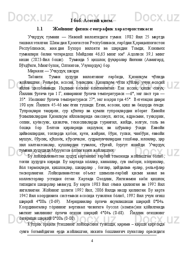 I   боб. Асосий қисм.
1.1 Жойнинг физик-географик харатеристикаси
Учқудуқ   тумани   —   Навоий   вилоятидаги   туман.   1982   йил   25   мартда
ташкил этилган. Шим.дан Қозоғистон Республикаси, ғарбдан Қорақалпоғистон
Республикаси,   жан.дан   Бухоро   вилояти   ва   шарқдан   Томди,   Конимех
туманлари   билан   чегарадош.   Майдони   46,63   минг   км².   Аҳолиси   3 9,1   минг
киши   ( 2023-йил   боши ).     Туманда   5   қишлоқ   фуқаролар   йиғини   (Авангард,
Бўздўнги, Мингбулоқ, Олтинтов, Узунқудуқ) бор. 
Маркази — Учқудуқ шаҳри.
Табиати.   Туман   ҳудуди   вилоятнинг   ғарбида,   Қизилқум   чўлида
жойлашган.   Рельефи,   асосан,   текислик.   Қизилқум   чўли   қўйлар   учун   асосий
яйлов   ҳисобланади.   Иқлими   кескин   континентал.   Ёзи   иссиқ,   қиши   совуқ.
Йиллик ўртача тра 1 Г, январнинг ўртача температураси —6°, энг паст тра —
35°.  Июлнинг ўртача температураси 27°, энг юқори тра 45°.  Вегетация даври
190   кун.   Йилига   45-46   мм   ёғин   тушади.   Ёғин,   асосан,   қиш   ва   баҳорда   ёғади.
Тупроқлари   тақирли,   сур   қўнғир   ва   қумли   тупроқлардан   иборат.   Ёввойи
ўсимликлардан   Қизилқум   яйловларида   саксовул,   янтоқ,   адрасман,   туяқорин,
селин,   қуёнсуяк,   қизилча,   текисликларда   туранғил,   жийда,   юлғун,   толь   ва
бошқа   бор.   Белтов   қирларида   оқшувоқ   ва   шўралар   ўсади.   Ёввойи
ҳайвонлардан,   тоғларда   қобон,   қуён,   жайран,   бўри,   тулки,   чиябўри,   ёввойи
мушук,   бўрсиқ,   қўшоёқ,   кўрсичқон;   судралувчилардан   тошбақа,   илонлар,   ҳар
хил   калтакесаклар;   қушлардан   тувалоқ,   тўрғай,   бургут   яшайди.   Учқудуқ
тумани ҳудудида Мурунтов олтин кони жойлашган.
Бу лойиҳаланаётган ҳудуд картанинг ғарбий томонида жойлашган бóлиб,
тоғли   ҳудудга   киради.   Бу   картада   кóллар,   каналлар,   сув   омбори,   кóприклар,
йóл   тармоқлари,   қишлоқлар,   шаҳарлар   ,   боғлар,   ҳайдалма   ерлар,   рельефлар
тасворланган.   Лойиҳаланаётган   объект   шимоли-ғарбий   қисми   канал   ва
коллекторлар   устидан   óтган.   Картада   Озодлик,   Янгизамон   каби   қишлоқ
типидаги   шаҳарлар   мавжуд.   Бу   карта   1983   йил   сёмка   қилинган   ва   1992   йил
янгиланган.   Жойнинг   ҳолати   1992   йил,   2006   йилда   нашр   қилинган.   Бу   карта
1942 йил координата  системаси асосида  тузилган  бóлиб, 1992 йил учун оғиш
шарқий   4°08ъ   (0-69).     Меридианлар   óртача   яқунлашиши   шарқий   0°04ъ.
Координаталар   тóрининг   вертикал   чизиғига   буссол   (компас)ни   қóйилганда
магнит   милининг   óртача   оғиши   шарқий   4°04ъ   (0-68).     Йиллик   оғишнинг
óзгариши шарқий 0°00ъ (0-00).
Кўприк орқали ўтишнинг лойиҳасини тузишда, қарама – қарши қирғоқда
сувга   ботмайдиган   ерда   жойлашган,   иккита   бошланғич   пунктлар   орасидаги
4