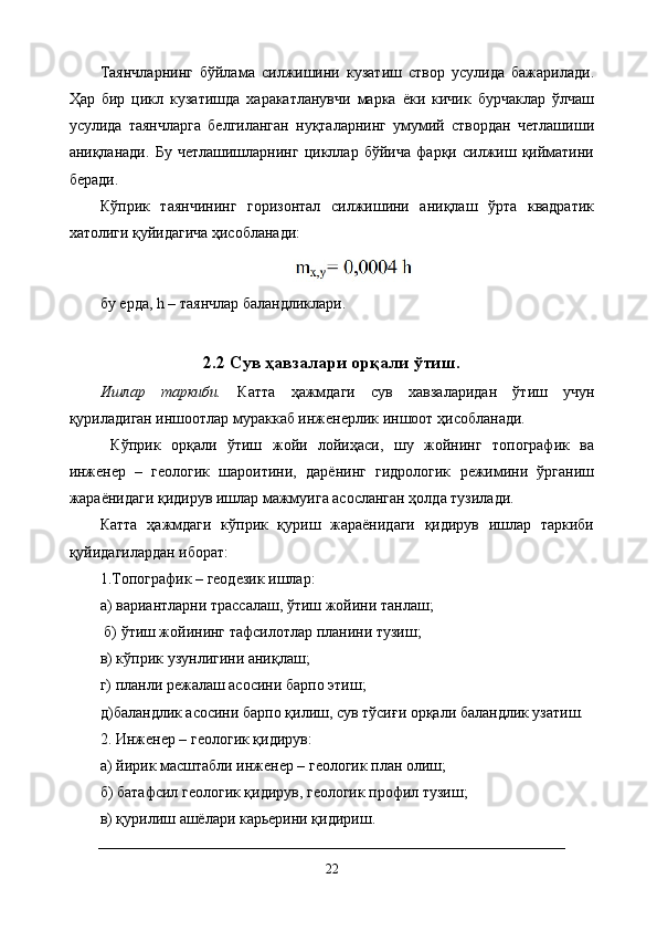 Таянчларнинг   бўйлама   силжишини   кузатиш   створ   усулида   бажарилади.
Ҳар   бир   цикл   кузатишда   харакатланувчи   марка   ёки   кичик   бурчаклар   ўлчаш
усулида   таянчларга   белгиланган   нуқталарнинг   умумий   створдан   четлашиши
аниқланади.   Бу   четлашишларнинг   цикллар   бўйича   фарқи   силжиш   қийматини
беради. 
Кўприк   таянчининг   горизонтал   силжишини   аниқлаш   ўрта   квадратик
хатолиги қуйидагича ҳисобланади:
бу ерда, h – таянчлар баландликлари.
2.2 Сув ҳавзалари орқали ўтиш.
Ишлар   таркиби.   Катта   ҳажмдаги   сув   хавзаларидан   ўтиш   учун
қуриладиган иншоотлар мураккаб инженерлик иншоот ҳисобланади.
  Кўприк   орқали   ўтиш   жойи   лойиҳаси,   шу   жойнинг   топографик   ва
инженер   –   геологик   шароитини,   дарёнинг   гидрологик   режимини   ўрганиш
жараёнидаги қидирув ишлар мажмуига асосланган ҳолда тузилади. 
Катта   ҳажмдаги   кўприк   қуриш   жараёнидаги   қидирув   ишлар   таркиби
қуйидагилардан иборат: 
1.Топографик – геодезик ишлар: 
а) вариантларни трассалаш, ўтиш жойини танлаш;
 б) ўтиш жойининг тафсилотлар планини тузиш; 
в) кўприк узунлигини аниқлаш; 
г) планли режалаш асосини барпо этиш; 
д)баландлик асосини барпо қилиш, сув тўсиғи орқали баландлик узатиш. 
2. Инженер – геологик қидирув: 
а) йирик масштабли инженер – геологик план олиш; 
б) батафсил геологик қидирув, геологик профил тузиш; 
в) қурилиш ашёлари карьерини қидириш.
22