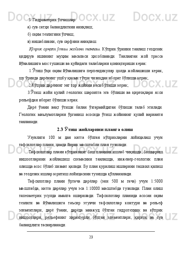  3. Гидрометрик ўлчашлар: 
а) сув сатҳи баландлигини аниқлаш; 
б) оқим тезлигини ўлчаш; 
в) нишабликни, сув сарфини аниқлаш.
  Кўприк   орқали   ўтиш   жойини   танлаш .   Кўприк   ўрнини   танлаш   геодезик
қидирув   ишининг   муҳим   масаласи   ҳисобланади.   Танланган   жой   трасса
йўналишига мос тушиши ва қуйидаги талабларни қониқтириши керак:
  1.Ўтиш   ўқи   оқим   йўналишига   перпендикуляр   ҳолда   жойлашиши   керак,
шу ўринда дарёнинг ушбу қисми тўғри чизиқдан иборат бўлиши керак;
 2.Кўприк дарёнинг энг тор жойини кесиб ўтиши керак; 
3.Ўтиш   жойи   қулай   геологик   шароитга   эга   бўлиши   ва   қирғоқлари   ясси
рельефдан иборат бўлиши керак. 
Дарё   ўзани   вақт   ўтиши   билан   ўзгармайдиган   бўлиши   талаб   этилади.
Геологик   маълумотларни   ўрганиш   асосида   ўтиш   жойининг   қулай   варианти
танланади.
2.3 Ўтиш жойларини планга олиш
Узунлиги   100   м   дан   катта   бўлган   кўприкларни   лойиҳалаш   учун
тафсилотлар плани, ҳамда йирик масштабли план тузилади.
 Тафсилотлар плани кўприкнинг бош планини ишлаб чиқишда, бошқариш
иншоотларини   жойлашиш   схемасини   танлашда,   инженер-геологик   план
олишда асос бўлиб хизмат қилади. Бу план қурилиш ишларини ташкил қилиш
ва геодезик ишлар юритиш лойиҳасини тузишда қўлланилади. 
Тафсилотлар   плани   ўртача   дарёлар   (эни   500   м   гача)   учун   1:5000
масштабда,   катта   дарёлар   учун   эса   1:10000   масштабда   тузилади.   План   олиш
тахеометрик   усулда   амалга   оширилади.   Тафсилотлар   планида   асосан   оқим
тезлиги   ва   йўналишига   таъсир   этувчи   тафсилотлар   контури   ва   рельеф
элементлари,   дарё   ўзани,   дарёда   мавжуд   бўлган   гидротехник   ва   кўприк
иншоотлари,   рельефнинг   характерли   бўлган   элементлари,   қирғоқ   ва   сув
баландлиги тасвирланади. 
23 