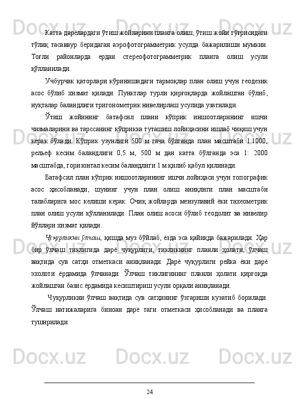 Катта дарёлардаги ўтиш жойларини планга олиш, ўтиш жойи тўғрисидаги
тўлиқ   тасаввур   беридаган   аэрофотограмметрик   усулда   бажарилиши   мумкин.
Тоғли   районларда   ердан   стереофотограмметрик   планга   олиш   усули
қўлланилади. 
Учбурчак   қаторлари   кўринишидаги   тармоқлар   план   олиш   учун   геодезик
асос   бўлиб   хизмат   қилади.   Пунктлар   турли   қирғоқларда   жойлашган   бўлиб,
нуқталар баландлиги тригонометрик нивелирлаш усулида узатилади. 
Ўтиш   жойининг   батафсил   плани   кўприк   иншоотларининг   ишчи
чизмаларини ва тарссанинг кўприкка туташиш лойиҳасини ишлаб чиқиш учун
керак   бўлади.   Кўприк   узунлиги   500   м   гача   бўлганда   план   масштаби   1:1000,
рельеф   кесим   баландлиги   0,5   м,   500   м   дан   катта   бўлганда   эса   1:   2000
масштабда, горизонтал кесим баландлиги 1 м қилиб қабул қилинади. 
Батафсил план кўприк иншоотларининг ишчи лойиҳаси учун топографик
асос   ҳисобланади,   шунинг   учун   план   олиш   аниқлиги   план   масштаби
талабларига   мос   келиши   керак.   Очиқ   жойларда   мензулавий   ёки   тахеометрик
план   олиш   усули   қўлланилади.   План   олиш   асоси   бўлиб   теодолит   ва   нивелир
йўллари хизмат қилади. 
Чуқурликни  ўлчаш , қишда муз бўйлаб, ёзда  эса қайиқда бажарилади. Ҳар
бир   ўлчаш   тиклигида   дарё   чуқурлиги,   тикликнинг   планли   ҳолати,   ўлчаш
вақтида   сув   сатҳи   отметкаси   аниқланади.   Дарё   чуқурлиги   рейка   ёки   дарё
эхолоти   ёрдамида   ўлчанади.   Ўлчаш   тиклигининг   планли   ҳолати   қирғоқда
жойлашган базис ёрдамида кесиштириш усули орқали аниқланади.
  Чуқурликни   ўлчаш   вақтида   сув   сатҳининг   ўзгариши   кузатиб   борилади.
Ўлчаш   натижаларига   биноан   дарё   таги   отметкаси   ҳисобланади   ва   планга
туширилади.
24