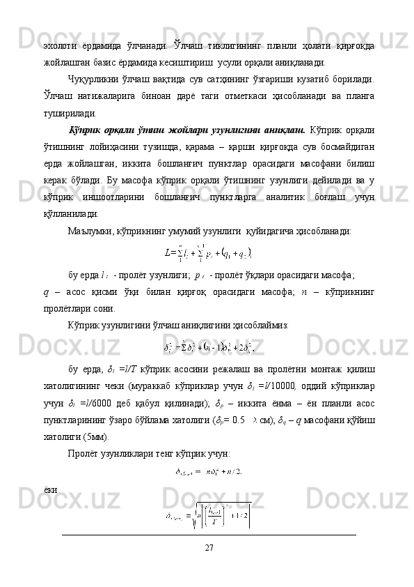 эхолоти   ёрдамида   ўлчанади.   Ўлчаш   тиклигининг   планли   ҳолати   қирғоқда
жойлашган базис ёрдамида кесиштириш  усули орқали аниқланади.
Чуқурликни   ўлчаш   вақтида   сув   сатҳининг   ўзгариши   кузатиб   борилади.
Ўлчаш   натижаларига   биноан   дарё   таги   отметкаси   ҳисобланади   ва   планга
туширилади.
Кўприк   орқали   ўтиш   жойлари   узунлигини   аниқлаш.   Кўприк   орқали
ўтишнинг   лойиҳасини   тузишда,   қарама   –   қарши   қирғоқда   сув   босмайдиган
ерда   жойлашган,   иккита   бошланғич   пунктлар   орасидаги   масофани   билиш
керак   бўлади.   Бу   масофа   кўприк   орқали   ўтишнинг   узунлиги   дейилади   ва   у
кўприк   иншоотларини   бошланғич   пунктларга   аналитик   боғлаш   учун
қўлланилади.
Маълумки, кўприкнинг умумий узунлиги  қуйидагича ҳисобланади:
L=
бу ерда  l   - пролёт узунлиги;   p   - пролёт ўқлари орасидаги масофа;
q   –   асос   қисми   ўқи   билан   қирғоқ   орасидаги   масофа;   n   –   кўприкнинг
пролётлари сони.
Кўприк узунлигини ўлчаш аниқлигини ҳисоблаймиз:
бу   ерда,   δ
l   =l/Т   кўприк   асосини   режалаш   ва   пролётни   монтаж   қилиш
хатолигининг   чеки   (мураккаб   кўприклар   учун   δ
l   =l/ 10000 ,   оддий   кўприклар
учун   δ
l   =l/ 6000   деб   қабул   қилинади);   δ
р   –   иккита   ёнма   –   ён   планли   асос
пунктларининг ўзаро бўйлама хатолиги ( δ
р =  0.5 см);  δ
q  –  q  масофани қўйиш
хатолиги (5мм).
Пролёт узунликлари тенг кўприк учун:
ёки
27 