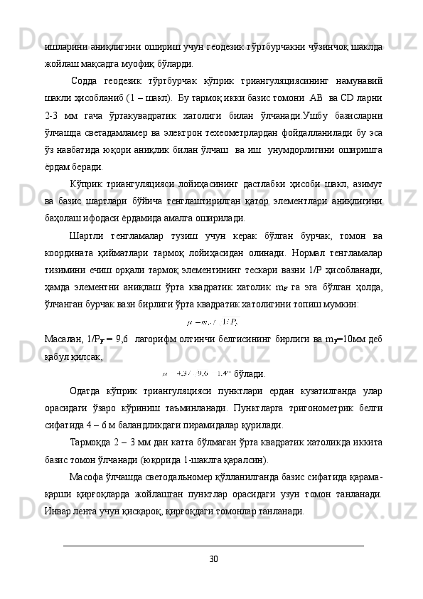 ишларини аниқлигини ошириш учун геодезик тўртбурчакни чўзинчоқ шаклда
жойлаш мақсадга муофиқ бўларди.    
  Содда   геодезик   тўртбурчак   кўприк   триангуляциясининг   намунавий
шакли ҳисобланиб (1 – шакл).  Бу тармоқ икки базис томони  АВ  ва CD ларни
2-3   мм   гача   ўртакувадратик   хатолиги   билан   ўлчанади.Ушбу   базисларни
ўлчашда   светадамламер   ва   электрон  техеометрлардан   фойдалланилади   бу   эса
ўз навбатида  юқори аниқлик билан  ўлчаш    ва иш   унумдорлигини оширишга
ёрдам беради.
Кўприк   триангуляцияси   лойиҳасининг   дастлабки   ҳисоби   шакл,   азимут
ва   базис   шартлари   бўйича   тенглаштирилган   қатор   элементлари   аниқлигини
баҳолаш ифодаси ёрдамида амалга оширилади.
Шартли   тенгламалар   тузиш   учун   керак   бўлган   бурчак,   томон   ва
координата   қийматлари   тармоқ   лойиҳасидан   олинади.   Нормал   тенгламалар
тизимини   ечиш   орқали   тармоқ   элементининг   тескари   вазни   1/Р   ҳисобланади,
ҳамда   элементни   аниқлаш   ўрта   квадратик   хатолик   m
F   га   эга   бўлган   ҳолда,
ўлчанган бурчак вазн бирлиги ўрта квадратик хатолигини топиш мумкин:
Масалан, 1/Р
F   = 9,6   лагорифм олтинчи белгисининг бирлиги ва m
F =10мм деб
қабул қилсак,
 бўлади.
Одатда   кўприк   триангуляцияси   пунктлари   ердан   кузатилганда   улар
орасидаги   ўзаро   кўриниш   таъминланади.   Пунктларга   тригонометрик   белги
сифатида 4 – 6 м баландликдаги пирамидалар қурилади.
Тармоқда 2 – 3 мм дан катта бўлмаган ўрта квадратик хатоликда иккита
базис томон ўлчанади (юқорида 1-шаклга қаралсин).
Масофа ўлчашда светодальномер қўлланилганда базис сифатида қарама-
қарши   қирғоқларда   жойлашган   пунктлар   орасидаги   узун   томон   танланади.
Инвар лента учун қисқароқ, қирғоқдаги томонлар танланади.
30