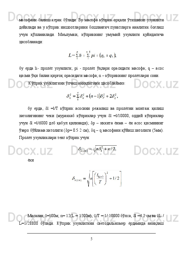 масофани билиш керак бўлади. Бу масофа кўприк орқали ўтишнинг узунлиги
дейилади ва у кўприк иншоотларини бошланғич пунктларга аналитик боғлаш
учун   қўлланилади.   Маълумки,   кўприкнинг   умумий   узунлиги   қуйидагича
ҳисобланади:
бу   ерда   li-   пролёт   узунлиги;   pi   -   пролёт   ўқлари   орасидаги   масофа;   q   –   асос
қисми ўқи билан қирғоқ орасидаги масофа; n – кўприкнинг пролётлари сони.
 Кўприк узунлигини ўлчаш аниқлигини ҳисоблаймиз:
бу   ерда,   δ l   =l/Т   кўприк   асосини   режалаш   ва   пролётни   монтаж   қилиш
хатолигининг   чеки   (мураккаб   кўприклар   учун   δ l   =l/10000,   оддий   кўприклар
учун   δ l   =l/6000   деб   қабул   қилинади);   δ р   –   иккита   ёнма   –   ён   асос   қисмининг
ўзаро бўйлама хатолиги ( δ р= 0.5 2 см);  δ q – q масофани қўйиш хатолиги (5мм).
Пролёт узунликлари тенг кўприк учун:
ёки  
Масалан, l=100м; n= 12(L = 1200м); 1/Т = 1/ 10000 бўлса,  δ l =4.2 см ва  δ L /
L=1/28800   бўлади.   Кўприк   узунлигини   светодальномер   ёрдамида   аниқлаш
5 