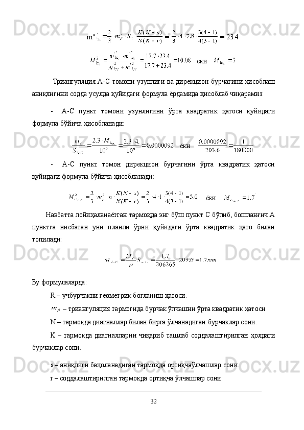 m''  =   = 23.4
    ёки   
  Триангуляция A-C томони узунлиги ва дирекцион бурчагини ҳисоблаш
аниқлигини содда усулда қуйидаги формула ёрдамида ҳисоблаб чиқарамиз:
-     A-C   пункт   томони   узунлигини   ўрта   квадратик   ҳатоси   қуйидаги
формула бўйича ҳисобланади:
    ёки    
-     A-C   пункт   томон   дирекцион   бурчагини   ўрта   квадратик   ҳатоси
қуйидаги формула бўйича ҳисобланади:
    ёки    
Навбатта лойиҳаланаётган тармоқда энг бўш пункт С бўлиб, бошланғич А
пунктга   нисбатан   уни   планли   ўрни   қуйидаги   ўрта   квадратик   ҳато   билан
топилади:
Бу формулаларда:
R – учбурчакни геометрик боғланиш ҳатоси.
  –   триангуляция   тармоғида бурчак ўлчашни ўрта квадратик ҳатоси.
N  –  тармоқда диагналлар билан бирга ўлчанадиган бурчаклар сони.
K – тармоқда диагналларни чиқариб ташлаб соддалаштирилган ҳолдаги
бурчаклар сони.
s – аниқлиги баҳоланадиган тармоқда ортиқчаўлчашлар сони.
r – соддалаштирилган тармоқда ортиқча ўлчашлар сони.
32 