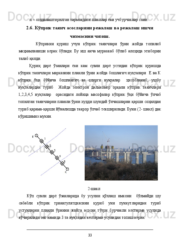 n – соддалаштирилган тармоқдаги шакллар ёки учбурчаклар сони.
2.6. Кўприк таянч асосларини режалаш ва режалаш ишчи
чизмасини чизиш.
      Кўприкни   қуриш   учун   кўприк   таянчлари   ўрни   жойда   топилиб
маҳкамланиши   керак   бўлади.   Бу   иш   анча   мураккаб   бўлиб   алоҳида   этиборни
талаб қилди. 
Қуриқ   дарё   ўзанлари   ёки   кам   сувли   дарё   устидан   кўприк   қуришда
кўприк таянчлари марказини планли ўрни жойда бошлағич нуқталари   Е ва К
кўприк   ўқи   бўйича   бошланғич   ва   охирги   нуқталар     ҳисобланиб;   ушбу
нуқталардан   туриб     Жойда   электрон   дальномер   орқали   кўприк   таянчлари
1,2,3,4,5   нуқталар     орасидаги   лойиҳа   масофалар   кўприк   ўқи   бўйича   ўлчаб
топилган таянчларни планли ўрни худди шундай ўлчашларни қарши соҳилдан
туриб қарама-қарши йўналишда такрор ўлчаб текширилади. Буни (2- шакл) дак
кўришимиз мукин. 
2-шакл
Кўп   сувли   дарё   ўзанларида   бу   усулни   қўллаш   имкони     бўлмайди   шу
сабабли   кўприк   триангулятциясини   қуриб   уни   пункутларидан   туриб
устунларни   планли   ўрнини   жойга   асосан   тўғри   бурчакли   кестирма   усулида
кўчирилади энг камида 3 та нуқтадан кестирма усулидан топиш керак.
33
