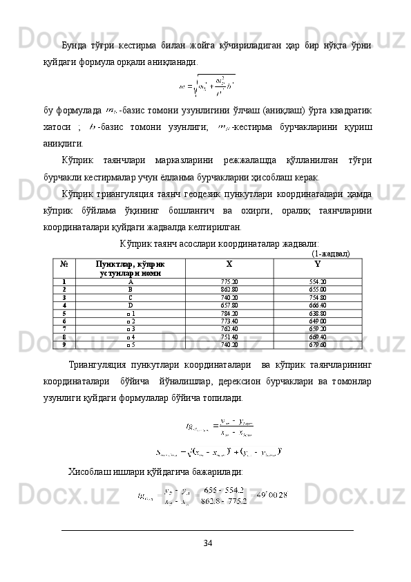 Бунда   тўғри   кестирма   билан   жойга   кўчириладиган   ҳар   бир   нўқта   ўрни
қуйдаги формула орқали аниқланади.
бу формулада   -базис  томони узунлигини ўлчаш (аниқлаш)  ўрта  квадратик
хатоси   ;   -базис   томони   узунлиги;   -кестирма   бурчакларини   қуриш
аниқлиги.
Кўприк   таянчлари   марказларини   режжалашда   қўлланилган   тўғри
бурчакли кестирмалар учун ёлланма бурчакларни ҳисоблаш керак.
Кўприк   триангуляция   таянч   геодезик   пункутлари   координаталари   ҳамда
кўприк   бўйлама   ўқининг   бошланғич   ва   охирги,   оралиқ   таянчларини
координаталари қуйдаги жадвалда келтирилган.
Кўприк таянч асослари координаталар жадвали :
(1-жадвал)
№ Пунктлар , кўприк
устунлари номи X Y
1 A 775 . 2 0 554.20
2 В 862 . 8 0 655 .00
3 С 740 . 2 0 754 . 8 0
4 D 657 . 8 0 666 . 4 0
5 □ 1 784 . 2 0 638.8 0
6 □ 2 773 . 4 0 649 .00
7 □ 3 762 . 4 0 659 . 2 0
8 □ 4 751 . 4 0 669 . 4 0
9 □  5 740 . 2 0 679 . 6 0
Триангуляция   пункутлари   координаталари     ва   кўприк   таянчларининг
координаталари     бўйича     йўналишлар,   дерексион   бурчаклари   ва   томонлар
узунлиги қуйдаги формулалар бўйича топилади.
Хисоблаш ишлари қўйдагича бажарилади:
                      
34 