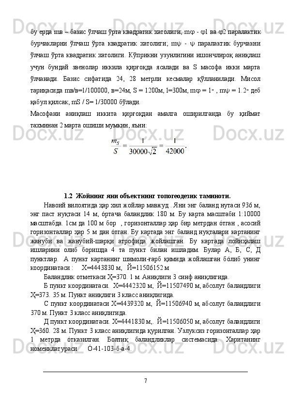 бу ерда mв – базис ўлчаш ўрта квадратик хатолиги; m    -    1 ва    2 паралактик
бурчакларни   ўлчаш   ўрта   квадратик   хатолиги;   m    -      паралактик   бурчакни
ўлчаш   ўрта   квадратик   хатолиги.   Кўприкни   узунлигини   ишончлироқ   аниқлаш
учун   бундай   звенолар   иккила   қирғоқда   ясалади   ва   S   масофа   икки   марта
ўлчанади.   Базис   сифатида   24,   28   метрли   кесмалар   қўлланилади.   Мисол
тариқасида mв/в=1/100000, в=24м, S = 1200м, l=300м, m    = 1 ״   , m    = 1.2 ״   деб
қабул қилсак, mS / S= 1/30000 бўлади.
Масофани   аниқлаш   иккита   қирғоқдан   амалга   оширилганда   бу   қиймат
тахминан 2 марта ошиши мумкин, яъни :
          1.2  Жойнинг яни объектнинг топогеодезик таминоти.
Навоий вилоятида ҳар хил жойлар мавжуд . Яни энг баланд нутаси 936 м,
энг   паст   нуқтаси   14   м,   óртача   баландлик   180   м.   Бу   карта   масштаби   1:10000
масштабда. 1см да 100 м бор   , горизонталлар ҳар бир метрдан óтган , асосий
горизонталлар ҳар 5 м дан óтган. Бу картада  энг баланд нуқталари картанинг
жануби   ва   жанубий-шарқи   атрофида   жойлашган.   Бу   картада   лойиҳалаш
ишларини   олиб   боришда   4   та   пункт   билан   ишладим.   Булар   А,   Б,   C ,   Д
пунктлар.     А   пункт   картанинг   шимоли-ғарб   қимида   жойлашган   бóлиб   унинг
координатаси :     Х=4443830 м,   Й=11506152 м
Баландлик отметкаси Ҳ=370. 1 м. Аниқлиги 3 синф аниқлигида.
Б пункт координатаси.  Х=4442320 м,  Й=11507490 м, абсолут баландлиги
Ҳ=373.  35 м. Пункт аниқлиги 3 класс аниқлигида.
C   пункт координатаси Х=4439320 м,   Й=11506940 м, абсолут баландлиги
370 м. Пункт 3 класс аниқлигида.
Д пункт координатаси. Х=4441830 м,.  Й=11506050 м, абсолут баландлиги
Ҳ=360. 28 м. Пункт 3 класс аниқлигида қурилган. Узлуксиз горизонталлар ҳар
1   метрда   óтказилган.   Болтиқ   баландликлар   системасида.   Хаританинг
номенклатураси      Ó-41-103-б-а-4.
7 