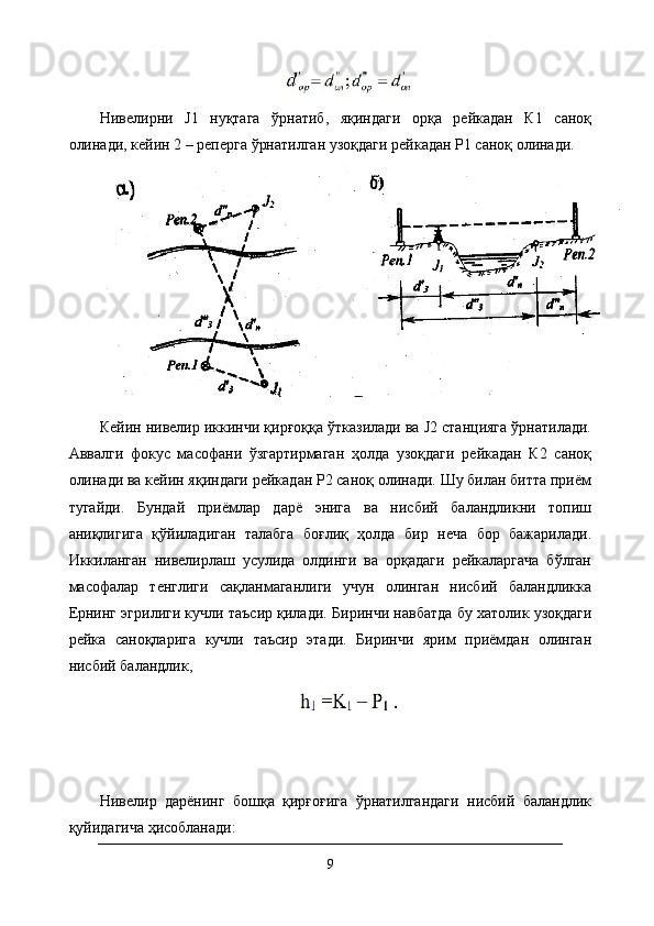 Нивелирни   J1   нуқтага   ўрнатиб,   яқиндаги   орқа   рейкадан   К1   саноқ
олинади, кейин 2 – реперга ўрнатилган узоқдаги рейкадан Р1 саноқ олинади.
Кейин нивелир иккинчи қирғоққа ўтказилади ва J2 станцияга ўрнатилади.
Аввалги   фокус   масофани   ўзгартирмаган   ҳолда   узоқдаги   рейкадан   К2   саноқ
олинади ва кейин яқиндаги рейкадан Р2 саноқ олинади. Шу билан битта приём
тугайди.   Бундай   приёмлар   дарё   энига   ва   нисбий   баландликни   топиш
аниқлигига   қўйиладиган   талабга   боғлиқ   ҳолда   бир   неча   бор   бажарилади.
Иккиланган   нивелирлаш   усулида   олдинги   ва   орқадаги   рейкаларгача   бўлган
масофалар   тенглиги   сақланмаганлиги   учун   олинган   нисбий   баландликка
Ернинг эгрилиги кучли таъсир қилади.  Биринчи навбатда бу хатолик узоқдаги
рейка   саноқларига   кучли   таъсир   этади.   Биринчи   ярим   приёмдан   олинган
нисбий баландлик,
Нивелир   дарёнинг   бошқа   қирғоғига   ўрнатилгандаги   нисбий   баландлик
қуйидагича ҳисобланади:
9