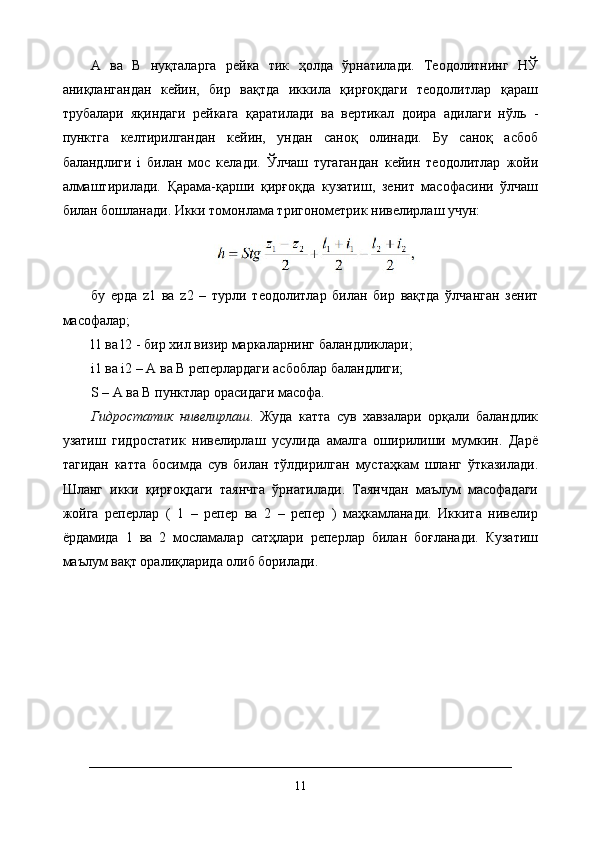 А   ва   В   нуқталарга   рейка   тик   ҳолда   ўрнатилади.   Теодолитнинг   НЎ
аниқлангандан   кейин,   бир   вақтда   иккила   қирғоқдаги   теодолитлар   қараш
трубалари   яқиндаги   рейкага   қаратилади   ва   вертикал   доира   адилаги   нўль   -
пунктга   келтирилгандан   кейин,   ундан   саноқ   олинади.   Бу   саноқ   асбоб
баландлиги   i   билан   мос   келади.   Ўлчаш   тугагандан   кейин   теодолитлар   жойи
алмаштирилади.   Қарама-қарши   қирғоқда   кузатиш,   зенит   масофасини   ўлчаш
билан бошланади. Икки томонлама тригонометрик нивелирлаш учун:
бу   ерда   z1   ва   z2   –   турли   теодолитлар   билан   бир   вақтда   ўлчанган   зенит
масофалар; 
l1 ва l2 - бир хил визир маркаларнинг баландликлари; 
i1 ва i2 – А ва В реперлардаги асбоблар баландлиги; 
S – А ва В пунктлар орасидаги масофа. 
Гидростатик   нивелирлаш .   Жуда   катта   сув   хавзалари   орқали   баландлик
узатиш   гидростатик   нивелирлаш   усулида   амалга   оширилиши   мумкин.   Дарё
тагидан   катта   босимда   сув   билан   тўлдирилган   мустаҳкам   шланг   ўтказилади.
Шланг   икки   қирғоқдаги   таянчга   ўрнатилади.   Таянчдан   маълум   масофадаги
жойга   реперлар   (   1   –   репер   ва   2   –   репер   )   маҳкамланади.   Иккита   нивелир
ёрдамида   1   ва   2   мосламалар   сатҳлари   реперлар   билан   боғланади.   Кузатиш
маълум вақт оралиқларида олиб борилади.
11 