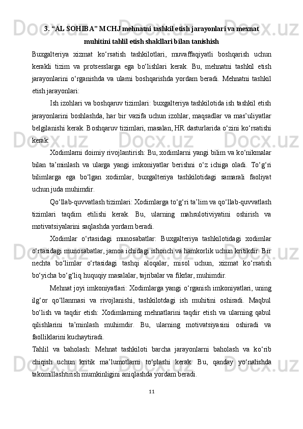 3.  “AL SOHIBA” MCHJ   mehnatni tashkil etish jarayonlari va mexnat
muhitini tahlil etish shakllari bilan tanishish
Buxgalteriya   xizmat   k o‘ rsatish   tashkilotlari,   muvaffaqiyatli   boshqarish   uchun
kerakli   tizim   va   protsesslarga   ega   b o‘ lishlari   kerak.   Bu,   mehnatni   tashkil   etish
jarayonlarini   o‘ rganishda   va   ularni   boshqarishda   yordam   beradi.   Mehnatni   tashkil
etish jarayonlari: 
Ish izohlari va boshqaruv tizimlari: buxgalteriya tashkilotida ish tashkil etish
jarayonlarini   boshlashda,  har   bir   vazifa  uchun  izohlar, maqsadlar   va  mas’uliyatlar
belgilanishi kerak. Boshqaruv tizimlari, masalan, HR dasturlarida  o‘ zini k o‘ rsatishi
kerak. 
Xodimlarni doimiy rivojlantirish: Bu, xodimlarni yangi bilim va k o‘ nikmalar
bilan   ta’minlash   va   ularga   yangi   imkoniyatlar   berishni   o‘ z   ichiga   oladi.   T o‘g‘ ri
bilimlarga   ega   b o‘ lgan   xodimlar,   buxgalteriya   tashkilotidagi   samarali   faoliyat
uchun juda muhimdir.
Q o‘ llab-quvvatlash tizimlari: Xodimlarga t o‘g‘ ri ta’lim va q o‘ llab-quvvatlash
tizimlari   taqdim   etilishi   kerak.   Bu,   ularning   mahsulotiviyatini   oshirish   va
motivatsiyalarini saqlashda yordam beradi. 
Xodimlar   o‘ rtasidagi   munosabatlar:   Buxgalteriya   tashkilotidagi   xodimlar
o‘ rtasidagi munosabatlar, jamoa ichidagi ishonch va hamkorlik uchun kritikdir. Bir
nechta   b o‘ limlar   o‘ rtasidagi   tashqi   aloqalar,   misol   uchun,   xizmat   k o‘ rsatish
b o‘ yicha b o‘g‘ liq huquqiy masalalar, tajribalar va fikrlar, muhimdir.
Mehnat joyi imkoniyatlari: Xodimlarga yangi   o‘ rganish imkoniyatlari, uning
il g‘ or   q o‘ llanmasi   va   rivojlanishi,   tashkilotdagi   ish   muhitini   oshiradi.   Maqbul
b o‘ lish   va   taqdir   etish:   Xodimlarning   mehnatlarini   taqdir   etish   va   ularning   qabul
qilishlarini   ta’minlash   muhimdir.   Bu,   ularning   motivatsiyasini   oshiradi   va
faolliklarini kuchaytiradi. 
Tahlil   va   baholash:   Mehnat   tashkiloti   barcha   jarayonlarni   baholash   va   k o‘ rib
chiqish   uchun   kritik   ma’lumotlarni   t o‘ plashi   kerak.   Bu,   qanday   y o‘ nalishda
takomillashtirish mumkinligini aniqlashda yordam beradi. 
11 