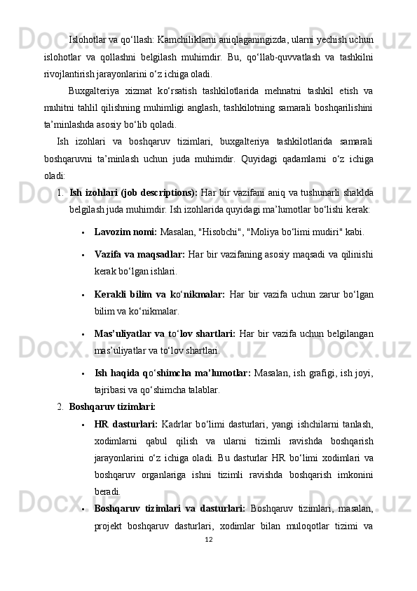 Islohotlar va q o‘ llash: Kamchiliklarni aniqlaganingizda, ularni yechish uchun
islohotlar   va   qollashni   belgilash   muhimdir.   Bu,   q o‘ llab-quvvatlash   va   tashkilni
rivojlantirish jarayonlarini  o‘ z ichiga oladi. 
Buxgalteriya   xizmat   k o‘ rsatish   tashkilotlarida   mehnatni   tashkil   etish   va
muhitni  tahlil  qilishning muhimligi anglash, tashkilotning samarali  boshqarilishini
ta’minlashda asosiy b o‘ lib qoladi. 
Ish   izohlari   va   boshqaruv   tizimlari,   buxgalteriya   tashkilotlarida   samarali
boshqaruvni   ta’minlash   uchun   juda   muhimdir.   Quyidagi   qadamlarni   o‘ z   ichiga
oladi:
1. Ish izohlari (job descriptions):   Har bir vazifani aniq va tushunarli shaklda
belgilash juda muhimdir.  Ish izohlarida quyidagi ma’lumotlar b o‘ lishi kerak:
 Lavozim nomi:  Masalan, "Hisobchi", "Moliya b o‘ limi mudiri" kabi.
 Vazifa va maqsadlar:   Har bir vazifaning asosiy maqsadi va qilinishi
kerak b o‘ lgan ishlari.
 Kerakli   bilim   va   k o‘ nikmalar:   Har   bir   vazifa   uchun   zarur   b o‘ lgan
bilim va k o‘ nikmalar.
 Mas’uliyatlar   va   t o‘ lov   shartlari:   Har   bir   vazifa   uchun   belgilangan
mas’uliyatlar va t o‘ lov shartlari.
 Ish  haqida q o‘ shimcha ma’lumotlar:   Masalan,  ish  grafigi,  ish  joyi,
tajribasi va q o‘ shimcha talablar.
2. Boshqaruv tizimlari:
 HR   dasturlari:   Kadrlar   b o‘ limi   dasturlari,   yangi   ishchilarni   tanlash,
xodimlarni   qabul   qilish   va   ularni   tizimli   ravishda   boshqarish
jarayonlarini   o‘ z   ichiga   oladi.   Bu   dasturlar   HR   b o‘ limi   xodimlari   va
boshqaruv   organlariga   ishni   tizimli   ravishda   boshqarish   imkonini
beradi.
 Boshqaruv   tizimlari   va   dasturlari:   Boshqaruv   tizimlari,   masalan,
projekt   boshqaruv   dasturlari,   xodimlar   bilan   muloqotlar   tizimi   va
12 