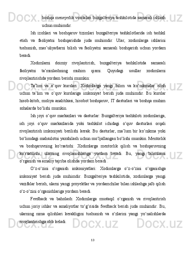 boshqa menejerlik vositalari buxgalteriya tashkilotida samarali ishlash
uchun muhimdir.
Ish   izohlari   va   boshqaruv   tizimlari   buxgalteriya   tashkilotlarida   ish   tashkil
etish   va   faoliyatni   boshqarishda   juda   muhimdir.   Ular,   xodimlarga   ishlarini
tushunish,   mas’uliyatlarni   bilish   va   faoliyatni   samarali   boshqarish   uchun   yordam
beradi.
Xodimlarni   doimiy   rivojlantirish,   buxgalteriya   tashkilotida   samarali
faoliyatni   ta’minlashning   muhim   qismi.   Quyidagi   usullar   xodimlarni
rivojlantirishda yordam berishi mumkin:
Ta’lim   va   o‘ quv   kurslari:   Xodimlarga   yangi   bilim   va   k o‘ nikmalar   olish
uchun   ta’lim   va   o‘ quv   kurslariga   imkoniyat   berish   juda   muhimdir.   Bu   kurslar
hisob-kitob, moliya analitikasi, hisobot boshqaruv, IT dasturlari va boshqa muhim
sohalarda b o‘ lishi mumkin.
Ish   joyi   o‘ quv   markazlari   va   dasturlar:   Buxgalteriya   tashkiloti   xodimlariga,
ish   joyi   o‘ quv   markazlarida   yoki   tashkilot   ichidagi   o‘ quv   dasturlari   orqali
rivojlantirish   imkoniyati   berilishi   kerak.   Bu   dasturlar,   ma’lum   bir   k o‘ nikma   yoki
b o‘ limdagi mahsulotni yaxshilash uchun m o‘ ljallangan b o‘ lishi mumkin. Mentorlik
va   boshqaruvning   k o‘ rsatishi:   Xodimlarga   mentorlik   qilish   va   boshqaruvning
k o‘ rsatilishi,   ularning   rivojlanishlariga   yordam   beradi.   Bu,   yangi   bilimlarni
o‘ rganish va amaliy tajriba olishda yordam beradi .
O‘z-o‘zini   o‘ rganish   imkoniyatlari:   Xodimlarga   o‘z-o‘zini   o‘ rganishga
imkoniyat   berish   juda   muhimdir.   Buxgalteriya   tashkilotida,   xodimlarga   yangi
vazifalar berish, ularni yangi proyektlar va yordamchilar bilan ishlashga jalb qilish
o‘ z- o‘ zini  o‘ rganishlariga yordam beradi. 
Feedback   va   baholash:   Xodimlarga   mustaqil   o‘ rganish   va   rivojlantirish
uchun   joriy   ishlar   va   amaliyotlar   t o‘g‘ risida   feedback   berish   juda   muhimdir.   Bu,
ularning   nima   qilishlari   kerakligini   tushunish   va   o‘ zlarini   yangi   y o‘ nalishlarda
rivojlantirishga olib keladi.
13 